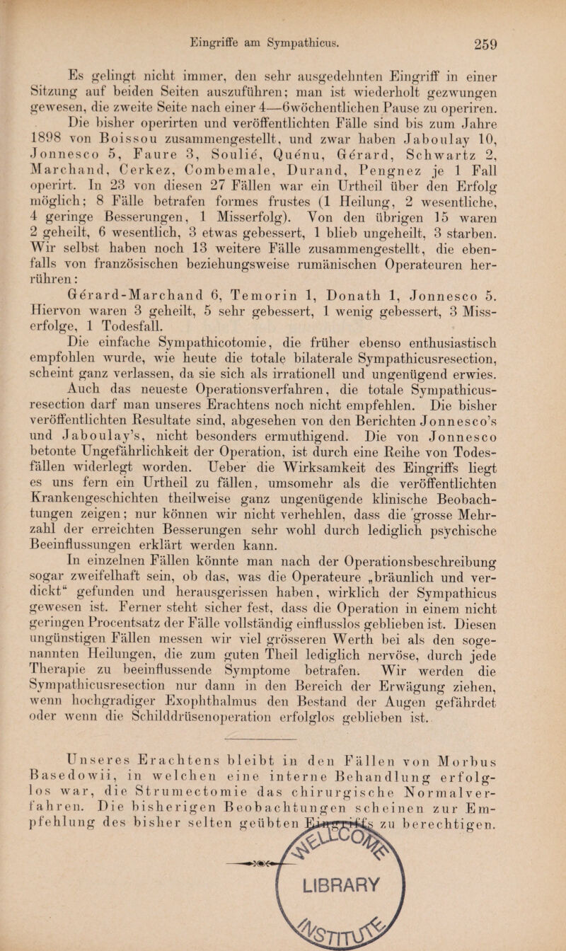 Es gelingt nicht immer, den sehr ausgedehnten Eingriff in einer Sitzung auf beiden Seiten auszuführen; man ist wiederholt gezwungen gewesen, die zweite Seite nach einer 4—ßwöchentlichen Pause zu operiren. Die bisher operirten und veröffentlichten Fälle sind bis zum Jahre 1898 von Boissou zusammengestellt, und zwar haben Jaboulay 10, Jonnesco 5, Faure 3, Soulie, Quenu, Gerard, Schwartz 2, Marchand, Cerkez, Combemale, Durand, Pengnez je 1 Fall operirt. In 23 von diesen 27 Fällen war ein Urtheil über den Erfolg möglich; 8 Fälle betrafen formes frustes (1 Heilung, 2 wesentliche, 4 geringe Besserungen, 1 Misserfolg). Von den übrigen 15 waren 2 geheilt, 6 wesentlich, 3 etwas gebessert, 1 blieb ungeheilt, 3 starben. Wir selbst haben noch 13 weitere Fälle zusammengestellt, die eben¬ falls von französischen beziehungsweise rumänischen Operateuren her¬ rühren : Gerard-Marchand 6, Temorin 1, Donath 1, Jonnesco 5. Hiervon waren 3 geheilt, 5 sehr gebessert, 1 wenig gebessert, 3 Miss¬ erfolge, 1 Todesfall. Die einfache Sympathicotomie, die früher ebenso enthusiastisch empfohlen wurde, wie heute die totale bilaterale Sympathicusresection, scheint ganz verlassen, da sie sich als irrationell und ungenügend erwies. Auch das neueste Operationsverfahren, die totale Sympathicus¬ resection darf man unseres Erachtens noch nicht empfehlen. Die bisher veröffentlichten Resultate sind, abgesehen von den Berichten Jonnesco’s und Jaboulay\s, nicht besonders ermuthigend. Die von Jonnesco betonte Ungefährlichkeit der Operation, ist durch eine Reihe von Todes¬ fällen widerlegt worden. Ueber die Wirksamkeit des Eingriffs liegt es uns fern ein Urtheil zu fällen, umsomehr als die veröffentlichten Krankengeschichten theilweise ganz ungenügende klinische Beobach¬ tungen zeigen; nur können wir nicht verhehlen, dass die grosse Mehr¬ zahl der erreichten Besserungen sehr wohl durch lediglich psychische Beeinflussungen erklärt werden kann. In einzelnen Fällen könnte man nach der Operationsbeschreibung sogar zweifelhaft sein, ob das, was die Operateure „bräunlich und ver- dickt“ gefunden und herausgerissen haben, wirklich der Sympathicus gewesen ist. Ferner steht sicher fest, dass die Operation in einem nicht geringen Procentsatz der Fälle vollständig einflusslos geblieben ist. Diesen ungünstigen Fällen messen wir viel grösseren Werth bei als den soge¬ nannten Heilungen, die zum guten Theil lediglich nervöse, durch jede Therapie zu beeinflussende Symptome betrafen. Wir werden die Sympathicusresection nur dann in den Bereich der Erwägung ziehen, wenn hochgradiger Exophthalmus den Bestand der Augen gefährdet oder wenn die Schilddrüsenoperation erfolglos geblieben ist. Unseres Erachtens bleibt in den Fällen von Morbus Basedowii, in welchen eine interne Behandlung erfolg¬ los war, die Strumectomie das chirurgische Normalver- fahren. Die bisherigen Beobachtungen scheinen zur Em- D KJ V KJ KAJ KJ U pfehlung des bisher selten geübten zu berechtigen.