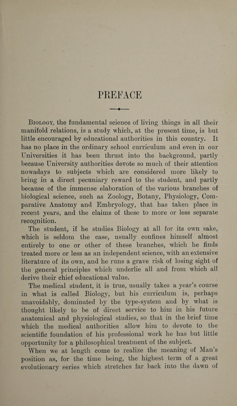 PREFACE -»- Biology, the fundamental science of living things in all their manifold relations, is a study which, at the present time, is but little encouraged by educational authorities in this country. It has no place in the ordinary school curriculum and even in our Universities it has been thrust into the background, partly because University authorities devote so much of their attention nowadays to subjects which are considered more likely to bring in a direct pecuniary reward to the student, and partly because of the immense elaboration of the various branches of biological science, such as Zoology, Botany, Physiology, Com¬ parative Anatomy and Embryology, that has taken place in recent years, and the claims of these to more or less separate recognition. The student, if he studies Biology at all for its own sake, which is seldom the case, usually confines himself almost entirely to one or other of these branches, which he finds treated more or less as an independent science, with an extensive literature of its own, and he runs a grave risk of losing sight of the general principles which underlie all and from which all derive their chief educational value. The medical student, it is true, usually takes a year’s course in what is called Biology, but his curriculum is, perhaps unavoidably, dominated by the type-system and by what is thought likely to be of direct service to him in his future anatomical and physiological studies, so that in the brief time which the medical authorities allow him to devote to the scientific foundation of his professional work he has but little opportunity for a philosophical treatment of the subject. When we at length come to realize the meaning of Man’s position as, for the time being, the highest term of a great evolutionary series which stretches far back into the dawn of