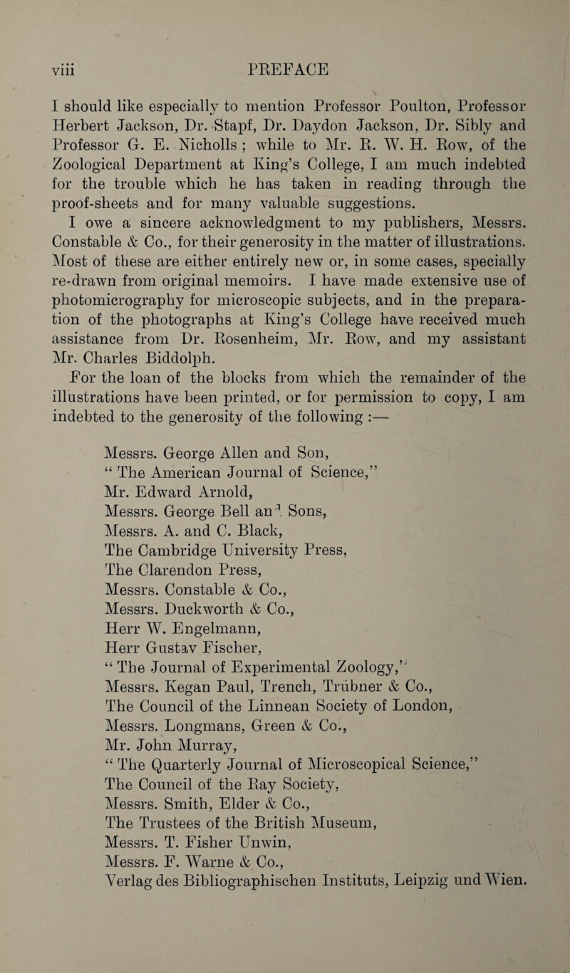 I should like especially to mention Professor Poulton, Professor Herbert Jackson, Dr. Stapf, Dr. Daydon Jackson, Dr. Sibly and Professor G. E. Nicholls ; while to Mr. R. W. H. Row, of the Zoological Department at King’s College, I am much indebted for the trouble which he has taken in reading through the proof-sheets and for many valuable suggestions. I owe a sincere acknowledgment to my publishers, Messrs. Constable & Co., for their generosity in the matter of illustrations. Most of these are either entirely new or, in some cases, specially re-drawn from original memoirs. I have made extensive use of photomicrography for microscopic subjects, and in the prepara¬ tion of the photographs at King’s College have received much assistance from Dr. Rosenheim, Mr. Row, and my assistant Mr. Charles Biddolph. For the loan of the blocks from which the remainder of the illustrations have been printed, or for permission to copy, I am indebted to the generosity of the following :— Messrs. George Allen and Son, “ The American Journal of Science,” Mr. Edward Arnold, Messrs. George Bell an'^. Sons, Messrs. A. and C. Black, The Cambridge University Press, The Clarendon Press, Messrs. Constable & Co., Messrs. Duckworth & Co., Herr W. Engelmann, Herr Gustav Fischer, “ The Journal of Experimental Zoology,’' Messrs. Kegan Paul, Trench, Triibner & Co., The Council of the Linnean Society of London, Messrs. Longmans, Green & Co., Mr. John Murray, ‘‘ The Quarterly Journal of Microscopical Science,” The Council of the Ray Society, Messrs. Smith, Elder & Co., The Trustees of the British Museum, Messrs. T. Fisher Unwin, Messrs. F. Warne & Co., Verlag des Bibliographischen Instituts, Leipzig und Wien.