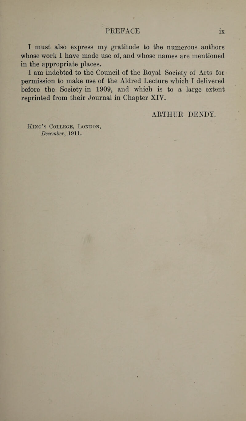 I must also express my gratitude to the numerous authors whose work I have made use of, and whose names are mentioned in the appropriate places. I am indebted to the Council of the Royal Society of Arts for permission to make use of the Aldred Lecture which I delivered before the Society in 1909, and which is to a large extent reprinted from their Journal in Chapter XIV. King’s College, London, December, 1911. ARTHUR DENDY.