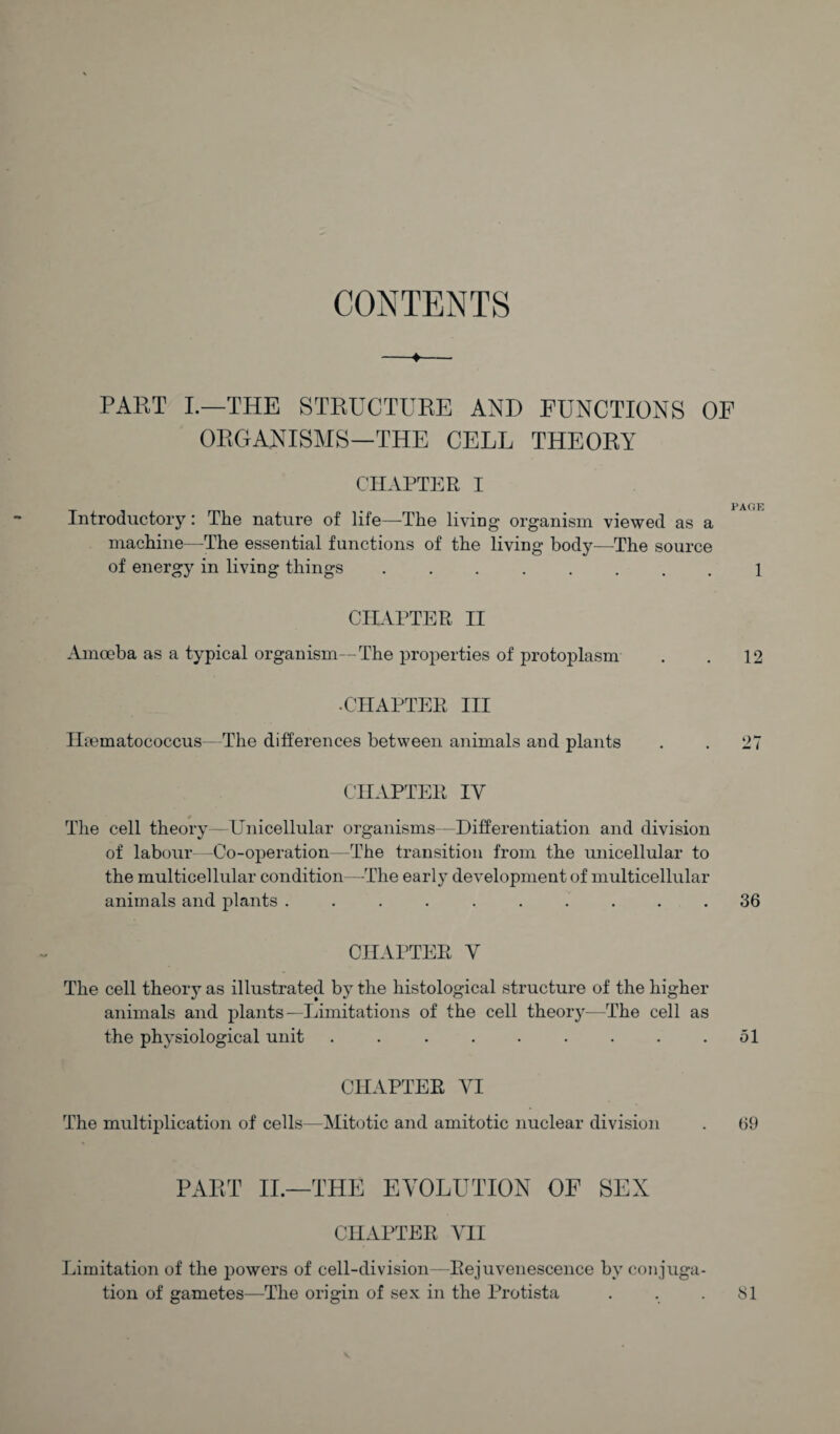 CONTENTS -♦- PART I.—THE STRUCTURE AND FUNCTIONS C ORGANISMS—THE CELL THEORY ciiapt]^:r I Introductory: The nature of life—The living organism viewed as a machine—^The essential functions of the living body—The source of energy in living things .. CHAPTER H Amoeba as a typical organism—The properties of protoplasm •CHAPTER HI Htematococcus— The differences between animals and plants CHAPTER IV * The cell theory—Unicellular organisms—Differentiation and division of labour -Co-operation—The transition from the unicellular to the multicellular condition—The early development of multicellular animals and plants .......... CHAPTER V The cell theory as illustrated by the histological structure of the higher animals and plants—Limitations of the cell theory—The cell as the physiological unit ......... CHAPTER VI The multiplication of cells—Mit(jtic and amitotic nuclear division PART II.—THE EVOLUTION OF SEX CHAPTER VH Limitation of the 2)owers of cell-division—Rejuvenescence by conjuga¬ tion of gametes—The origin of sex in the Protista