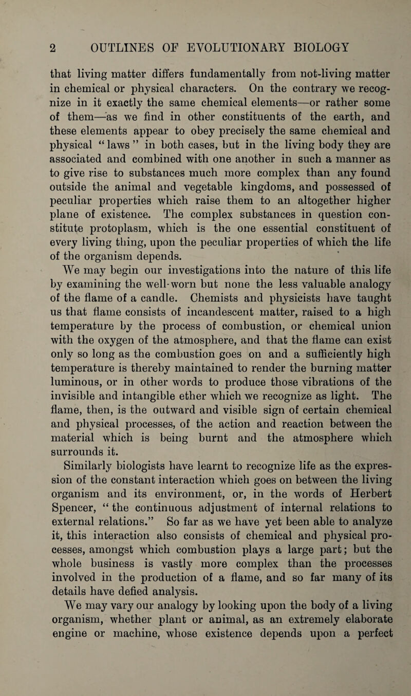 that living matter differs fundamentally from not-living matter in chemical or physical characters. On the contrary we recog¬ nize in it exactly the same chemical elements—or rather some of them—^as we find in other constituents of the earth, and these elements appear to obey precisely the same chemical and physical “laws” in both cases, but in the living body they are associated and combined with one another in such a manner as to give rise to substances much more complex than any found outside the animal and vegetable kingdoms, and possessed of peculiar properties which raise them to an altogether higher plane of existence. The complex substances in question con¬ stitute protoplasm, which is the one essential constituent of every living thing, upon the peculiar properties of which the life of the organism depends. We may begin our investigations into the nature of this life by examining the well-worn but none the less valuable analogy of the flame of a candle. Chemists and physicists have taught us that flame consists of incandescent matter, raised to a high temperature by the process of combustion, or chemical union with the oxygen of the atmosphere, and that the flame can exist only so long as the combustion goes on and a sufficiently high temperature is thereby maintained to render the burning matter luminous, or in other words to produce those vibrations of the invisible and intangible ether which we recognize as light. The flame, then, is the outward and visible sign of certain chemical and physical processes, of the action and reaction between the material which is being burnt and the atmosphere which surrounds it. Similarly biologists have learnt to recognize life as the expres¬ sion of the constant interaction which goes on between the living organism and its environment, or, in the words of Herbert Spencer, “ the continuous adjustment of internal relations to external relations.” So far as we have yet been able to analyze it, this interaction also consists of chemical and physical pro¬ cesses, amongst which combustion plays a large part; but the whole business is vastly more complex than the processes involved in the production of a flame, and so far many of its details have defied analysis. We may vary our analogy by looking upon the body of a living organism, whether plant or animal, as an extremely elaborate engine or machine, whose existence depends upon a perfect