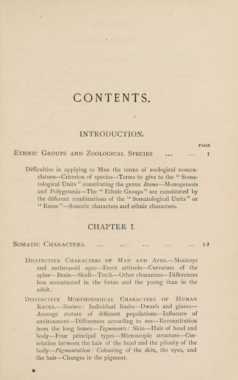 CONTENTS INTRODUCTION. PAGE Ethnic Groups and Zoological Species ... ... i Difficulties in applying to Man the terms of zoological nomen¬ clature—Criterion of species—Terms to give to the “ Soma- tological Units ” constituting the genus Homo—Monogenesis and Polygenesis—The “ Ethnic Groups” are constituted by the different combinations of the “ Somatological Units” or “ Races”—Somatic characters and ethnic characters. CHAPTER I. Somatic Characters ... ... ... ... ... 12 Distinctive Characters of Man and Apes.—Monkeys and anthropoid apes—Erect attitude—Curvature of the spine—Brain—Skull—Teeth—Other characters—Differences less accentuated in the foetus and the young than in the adult. Distinctive Morphological Characters of Human Races.—Stature: Individual limits—Dwarfs and giants— Average stature of different populations—Influence of environment—Differences according to sex—Reconstitution from the long bones—Teguments: Skin—Hair of head and body—Four principal types—Microscopic structure—Cor¬ relation between the hair of the head and the pilosity of the body—Pigmentation : Colouring of the skin, the eyes, and the hair—Changes in the pigment.