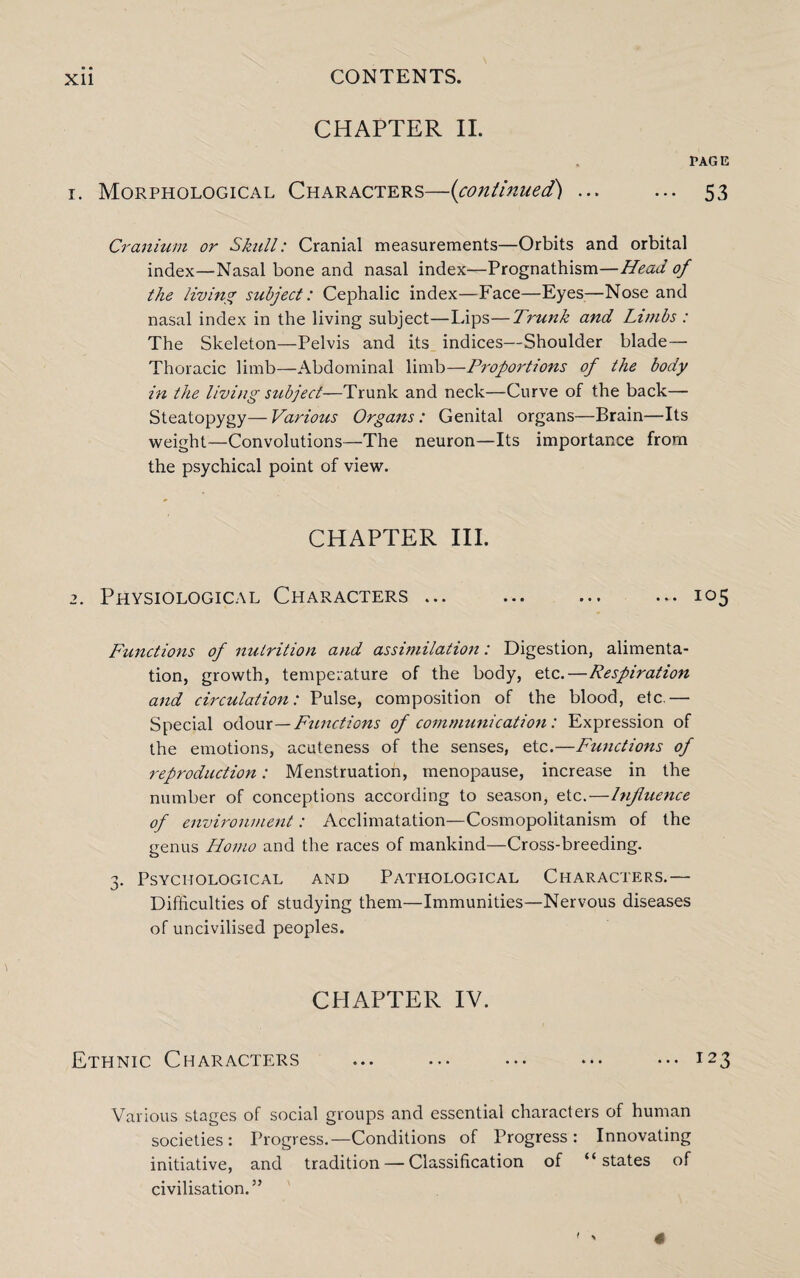 CHAPTER II. PAGE 1. Morphological Characters—(continued) ... ... 53 Cranium or Skull: Cranial measurements—Orbits and orbital index—Nasal bone and nasal index—Prognathism—Head of the living subject: Cephalic index—Face—Eyes—Nose and nasal index in the living subject—Lips—Trunk and Limbs : The Skeleton—Pelvis and its indices—Shoulder blade— Thoracic limb—Abdominal limb—Proportions of the body in the living stibject—Trunk and neck—Curve of the back— Steatopygy— Various Organs: Genital organs—Brain—Its weight—Convolutions—The neuron—Its importance from the psychical point of view. CHAPTER III. 2. Physiological Characters ... ... ... ... 105 Functions of nutrition and assimilation: Digestion, alimenta¬ tion, growth, temperature of the body, etc.—Respiration and circulation: Pulse, composition of the blood, etc.— Special odour—Functions of communication: Expression of the emotions, acuteness of the senses, etc.—Functions of reproduction: Menstruation, menopause, increase in the number of conceptions according to season, etc.—Influence of environment: Acclimatation—Cosmopolitanism of the genus Homo and the races of mankind—Cross-breeding. 3. Psychological and Pathological Characters.— Difficulties of studying them—Immunities—Nervous diseases of uncivilised peoples. CHAPTER IV. Ethnic Characters . . ••• I23 Various stages of social groups and essential characters of human societies: Progress.—Conditions of Progress: Innovating initiative, and tradition — Classification of “states of civilisation.”