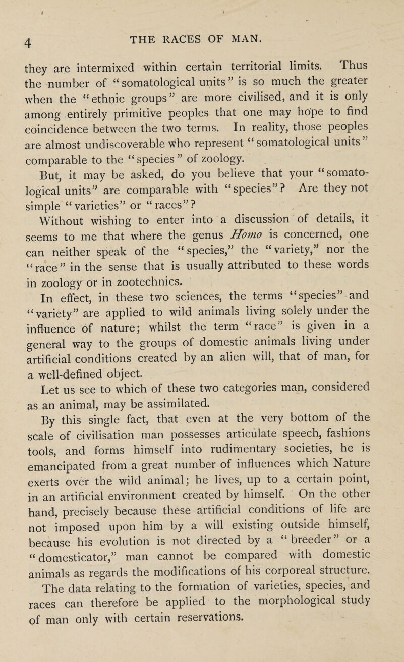 « I 4 THE RACES OF MAN. they are intermixed within certain territorial limits. Thus the number of “ somatological units ” is so much the greater when the “ ethnic groups ” are more civilised, and it is only among entirely primitive peoples that one may hope to find coincidence between the two terms. In reality, those peoples are almost undiscoverable who represent “somatological units comparable to the “species” of zoology. But, it may be asked, do you believe that your “somato¬ logical units” are comparable with “species”? Are they not simple “varieties” or “races”? Without wishing to enter into a discussion of details, it seems to me that where the genus Homo is concerned, one can neither speak of the “species,” the “variety,” nor the “race” in the sense that is usually attributed to these words in zoology or in zootechnics. In effect, in these two sciences, the terms “species” and “variety” are applied to wild animals living solely under the influence of nature; whilst the term “race” is given in a general way to the groups of domestic animals living under artificial conditions created by an alien will, that of man, for a well-defined object. Let us see to which of these two categories man, considered as an animal, may be assimilated. By this single fact, that even at the very bottom of the scale of civilisation man possesses articulate speech, fashions tools, and forms himself into rudimentary societies, he is emancipated from a great number of influences which Nature exerts over the wild animal; he lives, up to a certain point, in an artificial environment created by himself. On the other hand, precisely because these artificial conditions of life are not imposed upon him by a will existing outside himself, because his evolution is not directed by a “breeder” or a “ domesticator,” man cannot be compared with domestic animals as regards the modifications of his corporeal stiuctuie. The data relating to the formation of varieties, species, and races can therefore be applied to the morphological study of man only with certain reservations.