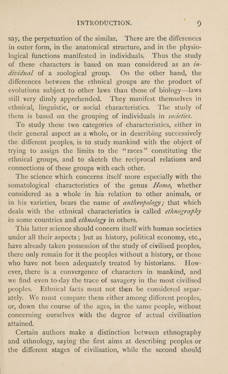 say, the perpetuation of the similar. There are the differences in outer form, in the anatomical structure, and in the physio¬ logical functions manifested in individuals. Thus the study of these characters is based on man considered as an in¬ dividual of a zoological group. On the other hand, the differences between the ethnical groups are the product of evolutions subject to other laws than those of biology—laws still very dimly apprehended. They manifest themselves in ethnical, linguistic, or social characteristics. The study of them is based on the grouping of individuals in societies. To study these two categories of characteristics, either in their general aspect as a whole, or in describing successively the different peoples, is to study mankind with the object of trying to assign the limits to the “races” constituting the ethnical groups, and to sketch the reciprocal relations and connections of these groups with each other. The science which concerns itself more especially with the somatological characteristics of the genus Homo, whether considered as a whole in his relation to other animals, or in his varieties, bears the name of anthropology; that wrhich deals with the ethnical characteristics is called ethnography in some countries and ethnology in others. This latter science should concern itself with human societies under all their aspects; but as history, political economy, etc., have already taken possession of the study of civilised peoples, there only remain for it the peoples without a history, or those who have not been adequately treated by historians. How¬ ever, there is a convergence of characters in mankind, and we find even to-day the trace of savagery in the most civilised peoples. Ethnical facts must not then be considered separ¬ ately. We must compare them either among different peoples, or, down the course of the ages, in the same people, without concerning ourselves with the degree of actual civilisation attained. Certain authors make a distinction between ethnography and ethnology, saying the first aims at describing peoples or the different stages of civilisation, while the second should