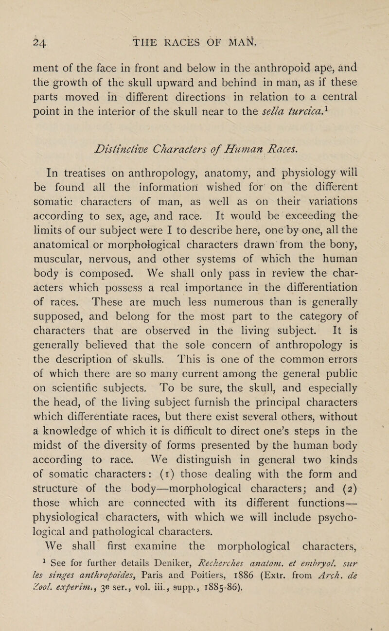 ment of the face in front and below in the anthropoid ape, and the growth of the skull upward and behind in man, as if these parts moved in different directions in relation to a central point in the interior of the skull near to the sella turcica} Distinctive Characters of Human Races. In treatises on anthropology, anatomy, and physiology will be found all the information wished for on the different somatic characters of man, as well as on their variations according to sex, age, and race. It would be exceeding the limits of our subject were I to describe here, one by one, all the anatomical or morphological characters drawn from the bony, muscular, nervous, and other systems of which the human body is composed. We shall only pass in review the char¬ acters which possess a real importance in the differentiation of races. These are much less numerous than is generally supposed, and belong for the most part to the category of characters that are observed in the living subject. It is generally believed that the sole concern of anthropology is the description of skulls. This is one of the common errors of which there are so many current among the general public on scientific subjects. To be sure, the skull, and especially the head, of the living subject furnish the principal characters which differentiate races, but there exist several others, without a knowledge of which it is difficult to direct one’s steps in the midst of the diversity of forms presented by the human body according to race. We distinguish in general two kinds of somatic characters: (1) those dealing with the form and structure of the body—morphological characters; and (2) those which are connected with its different functions— physiological characters, with which we will include psycho¬ logical and pathological characters. We shall first examine the morphological characters, 1 See for further details Deniker, Recherches analom. et embryol. sur les singes anthropoides, Paris and Poitiers, 1886 (Extr. from Arch, de Z00L experim3e ser., vol. iii., supp., 1885-86).