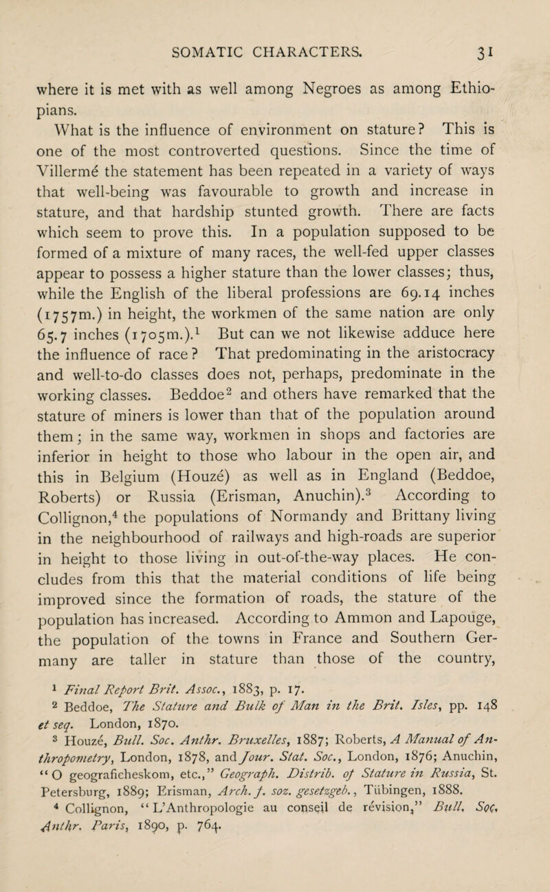 where it is met with as well among Negroes as among Ethio¬ pians. What is the influence of environment on stature? This is one of the most controverted questions. Since the time of Villerme the statement has been repeated in a variety of ways that well-being was favourable to growth and increase in stature, and that hardship stunted growth. There are facts which seem to prove this. In a population supposed to be formed of a mixture of many races, the well-fed upper classes appear to possess a higher stature than the lower classes; thus, while the English of the liberal professions are 69.14 inches (1757m.) in height, the workmen of the same nation are only 65.7 inches (1705m.).1 But can we not likewise adduce here the influence of race ? That predominating in the aristocracy and well-to-do classes does not, perhaps, predominate in the working classes. Beddoe2 and others have remarked that the stature of miners is lower than that of the population around them; in the same way, workmen in shops and factories are inferior in height to those who labour in the open air, and this in Belgium (Houze) as well as in England (Beddoe, Roberts) or Russia (Erisman, Anuchin).3 According to Collignon,4 the populations of Normandy and Brittany living in the neighbourhood of railways and high-roads are superior in height to those living in out-of-the-way places. He con¬ cludes from this that the material conditions of life being improved since the formation of roads, the stature of the population has increased. According to Ammon and Lapouge, the population of the towns in France and Southern Ger¬ many are taller in stature than those of the country, 1 Final Report Brit. Assoc., 1883, p. 17. 2 Beddoe, The Stature and Bulk of Man in the Brit. Isles, pp. 148 et seq. London, 1870. 3 Houze, Bull. Soc. Anthr. Bmixelles, 1887; Roberts,^ Manual of An¬ thropometry, London, 1878, and four. Slat. Soc., London, 1876; Anuchin, “O geograficheskom, etc.,” Geograph. Distrib. of Stature in Russia, St. Petersburg, 1889; Erisman, Arch.f. soz. gesetzgeb., Tubingen, 1888. 4 Collignon, “ L’Anthropologie au conseil de revision,” Bull, Soc, Anthr. Paris, 1890, p. 764*