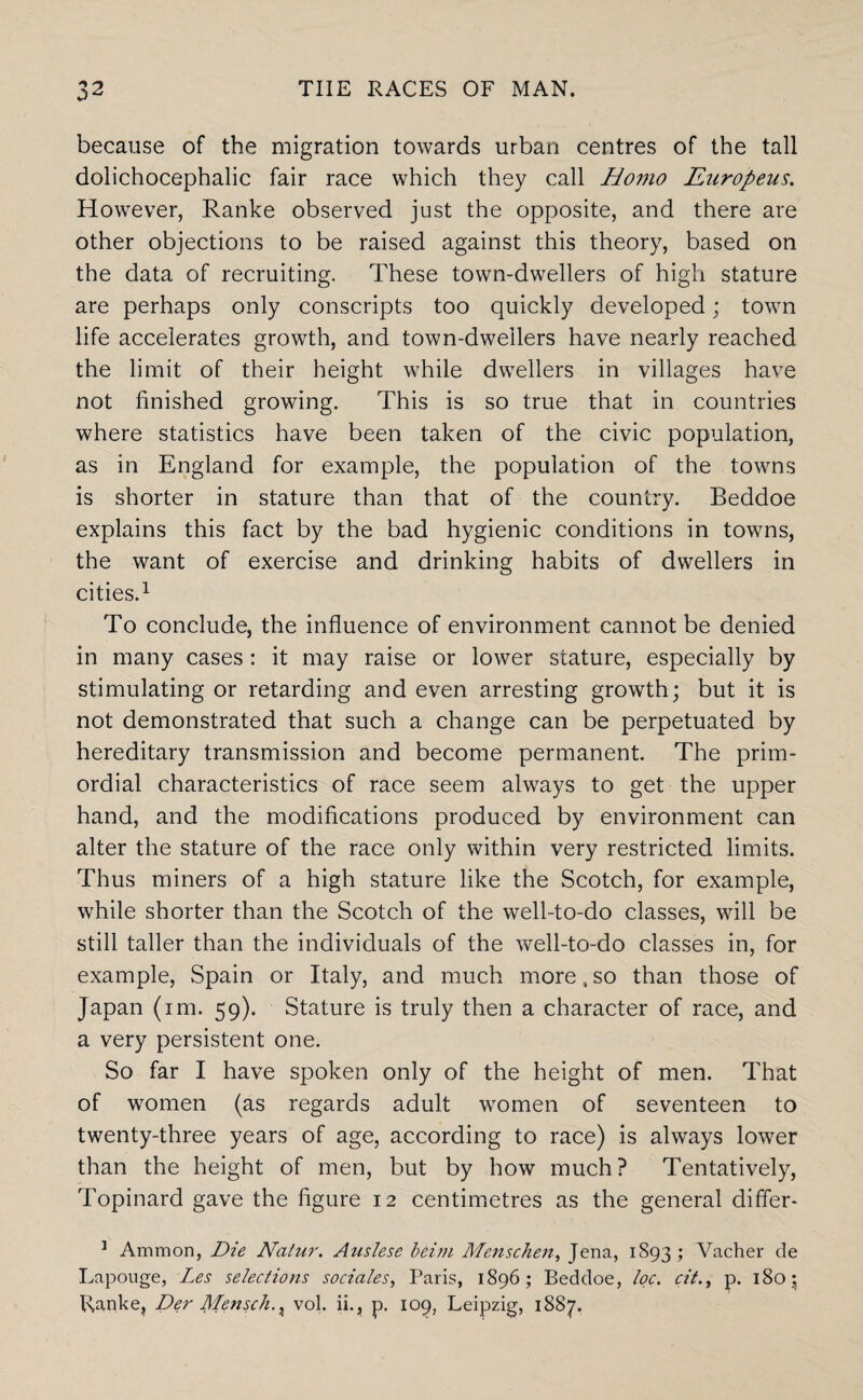 because of the migration towards urban centres of the tall dolichocephalic fair race which they call Homo Enropeus. However, Ranke observed just the opposite, and there are other objections to be raised against this theory, based on the data of recruiting. These town-dwellers of high stature are perhaps only conscripts too quickly developed; town life accelerates growth, and town-dwellers have nearly reached the limit of their height while dwellers in villages have not finished growing. This is so true that in countries where statistics have been taken of the civic population, as in England for example, the population of the towns is shorter in stature than that of the country. Beddoe explains this fact by the bad hygienic conditions in towns, the want of exercise and drinking habits of dwellers in cities.1 To conclude, the influence of environment cannot be denied in many cases : it may raise or lower stature, especially by stimulating or retarding and even arresting growth; but it is not demonstrated that such a change can be perpetuated by hereditary transmission and become permanent. The prim¬ ordial characteristics of race seem always to get the upper hand, and the modifications produced by environment can alter the stature of the race only within very restricted limits. Thus miners of a high stature like the Scotch, for example, while shorter than the Scotch of the well-to-do classes, will be still taller than the individuals of the well-to-do classes in, for example, Spain or Italy, and much more , so than those of Japan (im. 59). Stature is truly then a character of race, and a very persistent one. So far I have spoken only of the height of men. That of women (as regards adult women of seventeen to twenty-three years of age, according to race) is always lower than the height of men, but by how much? Tentatively, Topinard gave the figure 12 centimetres as the general differ* 1 Ammon, Die Natur. Auslese beim Menschen, Jena, 1S93; Vacher de Lapouge, Les selections socia/es, Paris, 1896; Beddoe, toe. cit., p. 180; Ranke, Der Mensch.x vol. ii., p. 109, Leipzig, 1887.