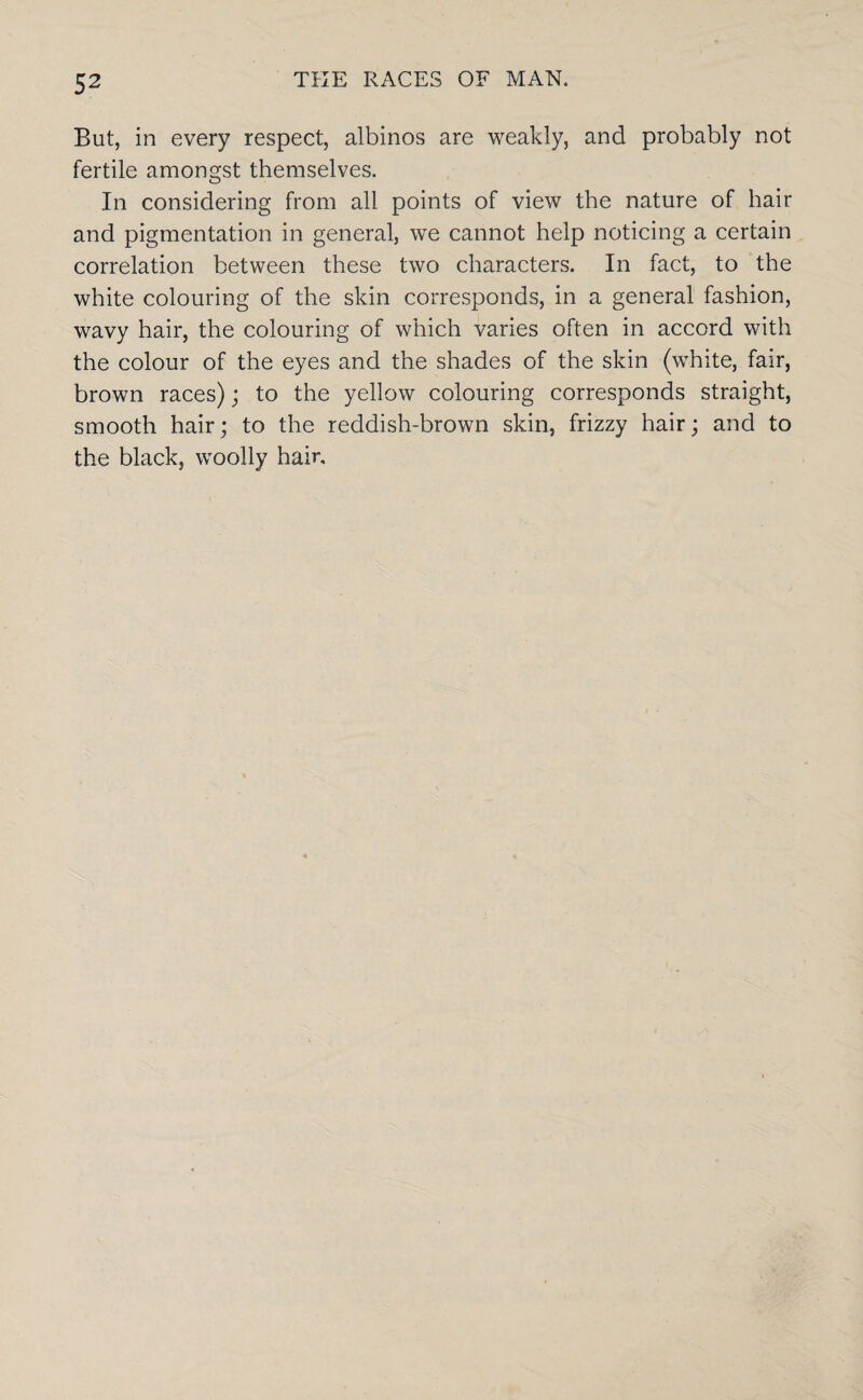 But, in every respect, albinos are weakly, and probably not fertile amongst themselves. In considering from all points of view the nature of hair and pigmentation in general, we cannot help noticing a certain correlation between these two characters. In fact, to the white colouring of the skin corresponds, in a general fashion, wavy hair, the colouring of which varies often in accord with the colour of the eyes and the shades of the skin (white, fair, brown races); to the yellow colouring corresponds straight, smooth hair; to the reddish-brown skin, frizzy hair; and to the black, woolly hair.