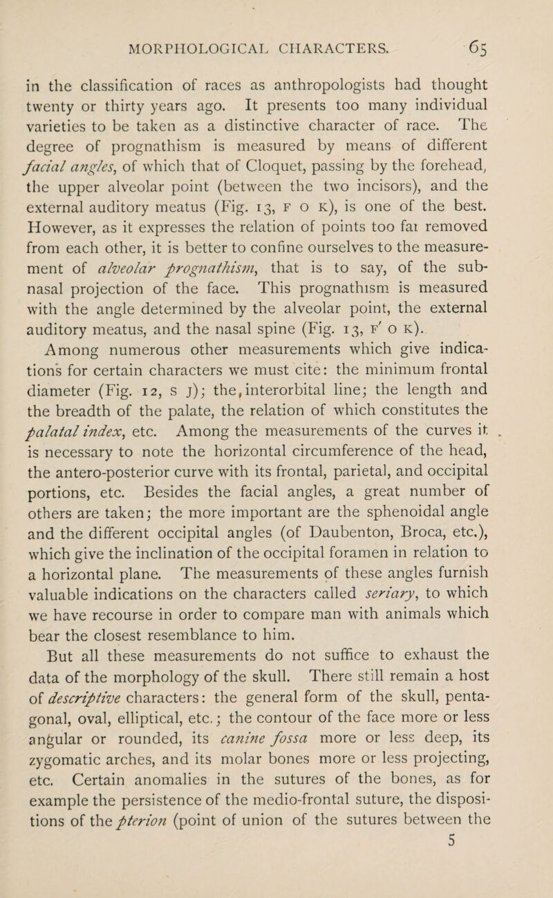 in the classification of races as anthropologists had thought twenty or thirty years ago. It presents too many individual varieties to be taken as a distinctive character of race. The degree of prognathism is measured by means of different facial angles, of which that of Cloquet, passing by the forehead, the upper alveolar point (between the two incisors), and the external auditory meatus (Fig. 13, f o k), is one of the best. However, as it expresses the relation of points too fai removed from each other, it is better to confine ourselves to the measure¬ ment of alveolar prognathism, that is to say, of the sub¬ nasal projection of the face. This prognathism is measured with the angle determined by the alveolar point, the external auditory meatus, and the nasal spine (Fig. 13, f' o k). Among numerous other measurements which give indica¬ tions for certain characters we must cite: the minimum frontal diameter (Fig. 12, s j); the,interorbital line; the length and the breadth of the palate, the relation of which constitutes the palatal index, etc. Among the measurements of the curves it . is necessary to note the horizontal circumference of the head, the antero-posterior curve with its frontal, parietal, and occipital portions, etc. Besides the facial angles, a great number of others are taken; the more important are the sphenoidal angle and the different occipital angles (of Daubenton, Broca, etc.), which give the inclination of the occipital foramen in relation to a horizontal plane. The measurements of these angles furnish valuable indications on the characters called seriary, to which we have recourse in order to compare man with animals which bear the closest resemblance to him. But all these measurements do not suffice to exhaust the data of the morphology of the skull. There still remain a host of descriptive characters: the general form of the skull, penta¬ gonal, oval, elliptical, etc.; the contour of the face more or less angular or rounded, its canine fossa more or less deep, its zygomatic arches, and its molar bones more or less projecting, etc. Certain anomalies in the sutures of the bones, as for example the persistence of the medio-frontal suture, the disposi¬ tions of the pterion (point of union of the sutures between the 5