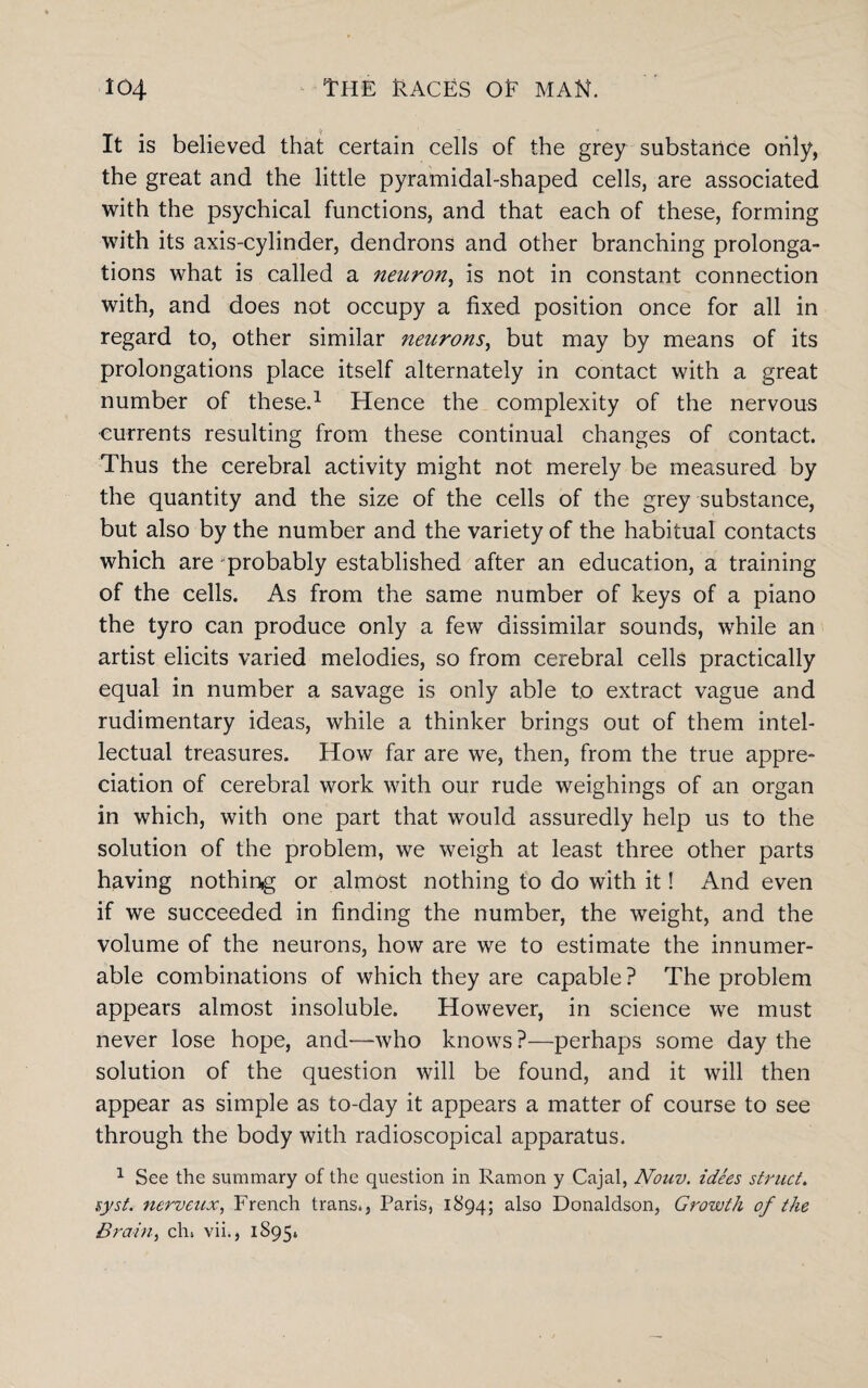 It is believed that certain cells of the grey substance only, the great and the little pyramidal-shaped cells, are associated with the psychical functions, and that each of these, forming with its axis-cylinder, dendrons and other branching prolonga¬ tions what is called a neuron, is not in constant connection with, and does not occupy a fixed position once for all in regard to, other similar neurons, but may by means of its prolongations place itself alternately in contact with a great number of these.1 Hence the complexity of the nervous ■currents resulting from these continual changes of contact. Thus the cerebral activity might not merely be measured by the quantity and the size of the cells of the grey substance, but also by the number and the variety of the habitual contacts which are probably established after an education, a training of the cells. As from the same number of keys of a piano the tyro can produce only a few dissimilar sounds, while an artist elicits varied melodies, so from cerebral cells practically equal in number a savage is only able to extract vague and rudimentary ideas, while a thinker brings out of them intel¬ lectual treasures. How far are we, then, from the true appre¬ ciation of cerebral work with our rude weighings of an organ in which, with one part that would assuredly help us to the solution of the problem, we weigh at least three other parts having nothing or almost nothing to do with it! And even if we succeeded in finding the number, the weight, and the volume of the neurons, how are we to estimate the innumer¬ able combinations of which they are capable ? The problem appears almost insoluble. However, in science we must never lose hope, and—who knows ?—perhaps some day the solution of the question will be found, and it will then appear as simple as to-day it appears a matter of course to see through the body with radioscopical apparatus. 1 See the summary of the question in Ramon y Cajal, Nouv. idees struct. syst. nervcux, French trans., Paris, 1894; also Donaldson, Growth of the Brain, eh. vii., 1895.