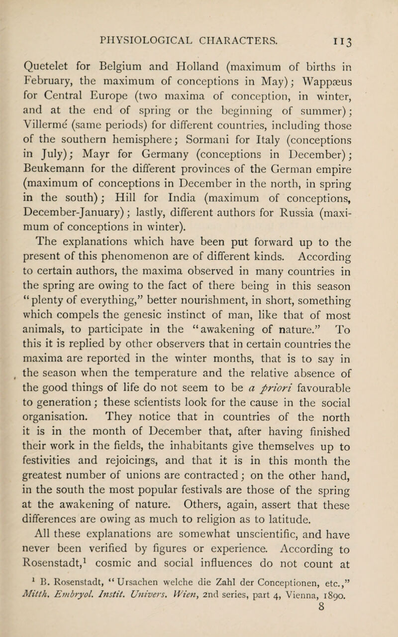 Quetelet for Belgium and Holland (maximum of births in February, the maximum of conceptions in May); Wappteus for Central Europe (two maxima of conception, in winter, and at the end of spring or the beginning of summer); Villerme (same periods) for different countries, including those of the southern hemisphere; Sormani for Italy (conceptions in July); Mayr for Germany (conceptions in December) ; Beukemann for the different provinces of the German empire (maximum of conceptions in December in the north, in spring in the south); Hill for India (maximum of conceptions, December-January); lastly, different authors for Russia (maxi¬ mum of conceptions in winter). The explanations which have been put forward up to the present of this phenomenon are of different kinds. According to certain authors, the maxima observed in many countries in the spring are owing to the fact of there being in this season “plenty of everything,” better nourishment, in short, something which compels the genesic instinct of man, like that of most animals, to participate in the “awakening of nature.” To this it is replied by other observers that in certain countries the maxima are reported in the winter months, that is to say in the season when the temperature and the relative absence of the good things of life do not seem to be a priori favourable to generation; these scientists look for the cause in the social organisation. They notice that in countries of the north it is in the month of December that, after having finished their work in the fields, the inhabitants give themselves up to festivities and rejoicings, and that it is in this month the greatest number of unions are contracted; on the other hand, in the south the most popular festivals are those of the spring at the awakening of nature. Others, again, assert that these differences are owing as much to religion as to latitude. All these explanations are somewhat unscientific, and have never been verified by figures or experience. According to Rosenstadt,1 cosmic and social influences do not count at 1 B. Rosenstadt, “Ursachen welche die Zahl der Conceptionen, etc.,” Mitth. Embryol. Instit. Univers. Wien, 2nd series, part 4, Vienna, 1890. 8