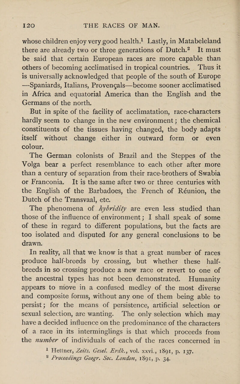 whose children enjoy very good health.1 Lastly, in Matabeleland there are already two or three generations of Dutch.2 It must be said that certain European races are more capable than others of becoming acclimatised in tropical countries. Thus it is universally acknowledged that people of the south of Europe —Spaniards, Italians, Provengals—become sooner acclimatised in Africa and equatorial America than the English and the Germans of the north. But in spite of the facility of acclimatation, race-characters hardly seem to change in the new environment; the chemical constituents of the tissues having changed, the body adapts itself without change either in outward form or even colour. The German colonists of Brazil and the Steppes of the Volga bear a perfect resemblance to each other after more than a century of separation from their race-brothers of Swabia or Franconia. It is the same after two or three centuries with the English of the Barbadoes, the French of Reunion, the Dutch of the Transvaal, etc. The phenomena of hybridity are even less studied than those of the influence of environment; I shall speak of some of these in regard to different populations, but the facts are too isolated and disputed for any general conclusions to be drawn. In reality, all that we know is that a great number of races produce half-breeds by crossing, but whether these half- breeds in so crossing produce a new race or revert to one of the ancestral types has not been demonstrated. Humanity appears to move in a confused medley of the most diverse and composite forms, without any one of them being able to persist; for the means of persistence, artificial selection or sexual selection, are wanting. The only selection which may have a decided influence on the predominance of the characters of a race in its interminglings is that which proceeds from the number of individuals of each of the races concerned in 1 Hettner, Zeits. Gesel. Erdk., vol. xxvi., 1891, p. 137. 2 Proceedings Geogr. Soc. London, 1891, p. 34.