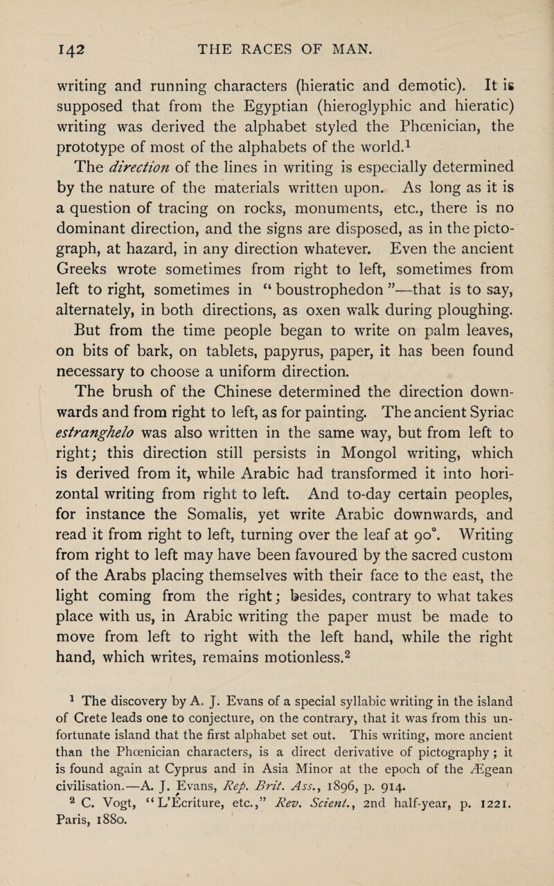 writing and running characters (hieratic and demotic). It is supposed that from the Egyptian (hieroglyphic and hieratic) writing was derived the alphabet styled the Phoenician, the prototype of most of the alphabets of the world.1 The direction of the lines in writing is especially determined by the nature of the materials written upon. As long as it is a question of tracing on rocks, monuments, etc., there is no dominant direction, and the signs are disposed, as in the picto- graph, at hazard, in any direction whatever. Even the ancient Greeks wrote sometimes from right to left, sometimes from left to right, sometimes in “ boustrophedon ”—that is to say, alternately, in both directions, as oxen walk during ploughing. But from the time people began to write on palm leaves, on bits of bark, on tablets, papyrus, paper, it has been found necessary to choose a uniform direction. The brush of the Chinese determined the direction down¬ wards and from right to left, as for painting. The ancient Syriac estranghelo was also written in the same way, but from left to right; this direction still persists in Mongol writing, which is derived from it, while Arabic had transformed it into hori¬ zontal writing from right to left. And to-day certain peoples, for instance the Somalis, yet write Arabic downwards, and read it from right to left, turning over the leaf at 90°. Writing from right to left may have been favoured by the sacred custom of the Arabs placing themselves with their face to the east, the light coming from the right; besides, contrary to what takes place with us, in Arabic writing the paper must be made to move from left to right with the left hand, while the right hand, which writes, remains motionless.2 1 The discovery by A, J. Evans of a special syllabic writing in the island of Crete leads one to conjecture, on the contrary, that it was from this un¬ fortunate island that the first alphabet set out. This writing, more ancient than the Phoenician characters, is a direct derivative of pictography ; it is found again at Cyprus and in Asia Minor at the epoch of the Higean civilisation.—A. J. Evans, Rep. Brit. Ass., 1896, p. 914. 2 C. Vogt, “ L’Ecriture, etc.,” Rev. Scient., 2nd half-year, p. 1221. Paris, 1880.