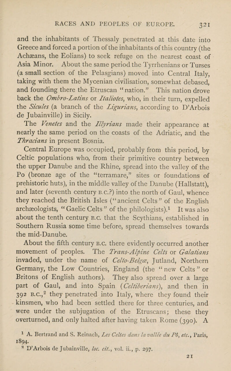 and the inhabitants of Thessaly penetrated at this date into Greece and forced a portion of the inhabitants of this country (the Achaeans, the Eolians) to seek refuge on the nearest coast of Asia Minor. About the same period the Tyrrhenians or Turses (a small section of the Pelasgians) moved into Central Italy, taking with them the Mycenian civilisation, somewhat debased, and founding there the Etruscan “nation.” This nation drove back the Ombro-Latins or Italiotes, who, in their turn, expelled the Sicules (a branch of the Ligurians, according to D’Arbois de Jubainville) in Sicily. The Venetes and the Illyrians made their appearance at nearly the same period on the coasts of the Adriatic, and the Thracians in present Bosnia. Central Europe was occupied, probably from this period, by Celtic populations who, from their primitive country between the upper Danube and the Rhine, spread into the valley of the Po (bronze age of the “terramare,” sites or foundations of prehistoric huts), in the middle valley of the Danube (Hallstatt), and later (seventh century B.c.?) into the north of Gaul, whence they reached the British Isles (“ancient Celts” of the English archaeologists, “ Gaelic Celts ” of the philologists).1 It was also about the tenth century b.c. that the Scythians, established in Southern Russia some time before, spread themselves towards the mid-Danube. About the fifth century b.c. there evidently occurred another movement of peoples. The Trans-Alpine Celts or Galatians invaded, under the name of Celto-Belgce, Jutland, Northern Germany, the Low Countries, England (the “ new Celts ” or Britons of English authors). They also spread over a large part of Gaul, and into Spain (Celtiberians), and then in 392 b.c.,2 they penetrated into Italy, where they found their kinsmen, who had been settled there for three centuries, and were under the subjugation of the Etruscans; these they overturned, and only halted after having taken Rome (390). A 1 A. Bertrand and S. Reinach, Les Celies dans la vallee du P6, etc., Paris, 1894. M D’Arbois de Jubainville, loc. cit., vol. ii., p. 297. 21