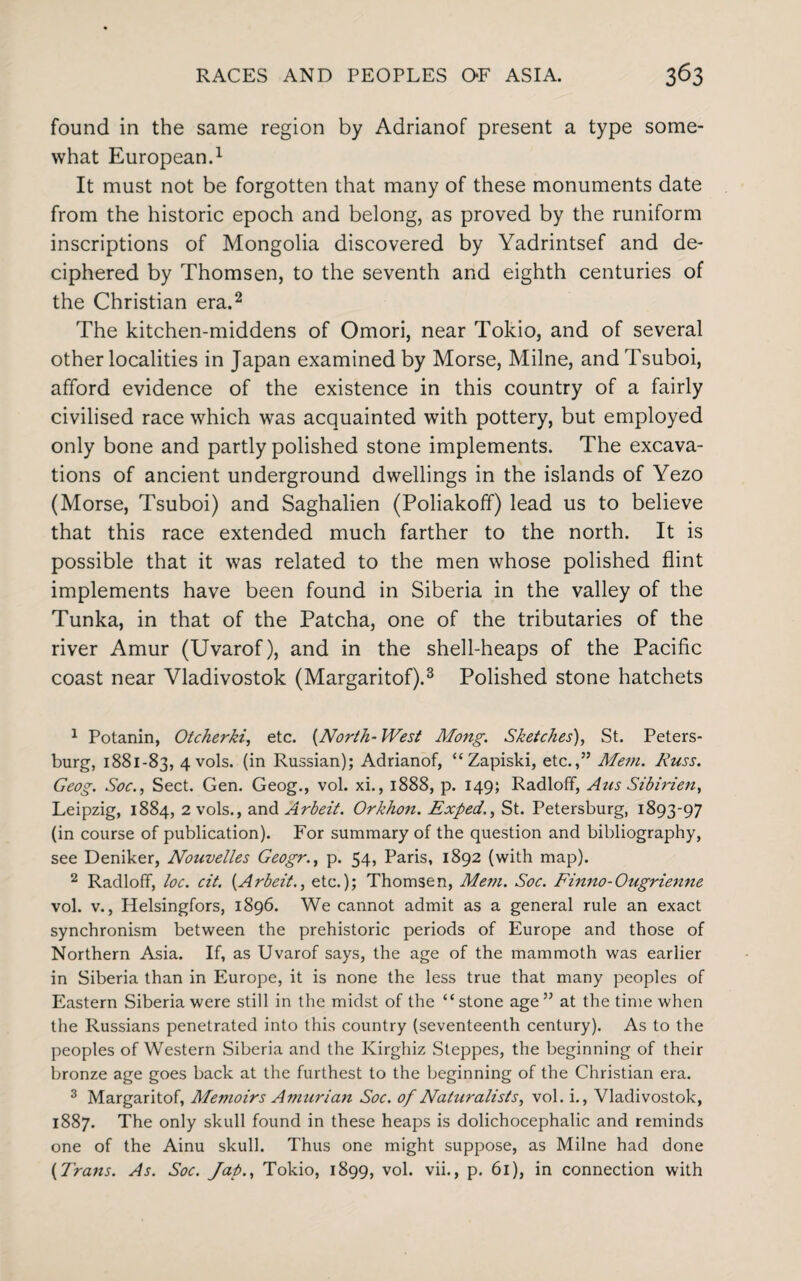 found in the same region by Adrianof present a type some¬ what European.1 It must not be forgotten that many of these monuments date from the historic epoch and belong, as proved by the runiform inscriptions of Mongolia discovered by Yadrintsef and de¬ ciphered by Thomsen, to the seventh and eighth centuries of the Christian era.2 The kitchen-middens of Omori, near Tokio, and of several other localities in Japan examined by Morse, Milne, andTsuboi, afford evidence of the existence in this country of a fairly civilised race which was acquainted with pottery, but employed only bone and partly polished stone implements. The excava¬ tions of ancient underground dwellings in the islands of Yezo (Morse, Tsuboi) and Saghalien (Poliakoff) lead us to believe that this race extended much farther to the north. It is possible that it was related to the men whose polished flint implements have been found in Siberia in the valley of the Tunka, in that of the Patcha, one of the tributaries of the river Amur (Uvarof), and in the shell-heaps of the Pacific coast near Vladivostok (Margaritof).3 Polished stone hatchets 1 Potanin, Otcherki, etc. (North- West Mong. Sketches), St. Peters¬ burg, 1881-83, 4 vols. (in Russian); Adrianof, “ Zapiski, etc.,” Mem. Russ. Geog. Soc., Sect. Gen. Geog., vol. xi., 1888, p. 149; Radloff, Aus Sibirzen, Leipzig, 1884, 2 vols., and Arbeit. Orkhon. Exped., St. Petersburg, 1893-97 (in course of publication). For summary of the question and bibliography, see Deniker, Nouvelles Geogr., p. 54, Paris, 1892 (with map). 2 Radloff, loc. cit. {Arbeit., etc.); Thomsen, Mem. Soc. Finno-Ougrienne vol. v., Helsingfors, 1896. We cannot admit as a general rule an exact synchronism between the prehistoric periods of Europe and those of Northern Asia. If, as Uvarof says, the age of the mammoth was earlier in Siberia than in Europe, it is none the less true that many peoples of Eastern Siberia were still in the midst of the “stone age” at the time when the Russians penetrated into this country (seventeenth century). As to the peoples of Western Siberia and the Kirghiz Steppes, the beginning of their bronze age goes back at the furthest to the beginning of the Christian era. 3 Margaritof, Memoirs Amurian Soc. of Naturalists, vol. i., Vladivostok, 1887. The only skull found in these heaps is dolichocephalic and reminds one of the Ainu skull. Thus one might suppose, as Milne had done (Trans. As. Soc. Jap., Tokio, 1899, vol. vii., p. 61), in connection with