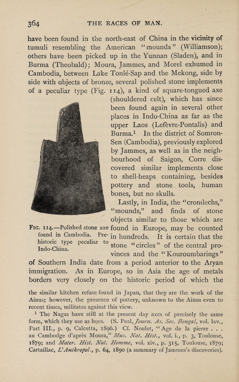 have been found in the north-east of China in the vicinity of tumuli resembling the American “ mounds ” (Williamson); others have been picked up in the Yunnan (Sladen), and in Burma (Theobald); Moura, Jammes, and Morel exhumed in Cambodia, between Lake Tonle-Sap and the Mekong, side by side with objects of bronze, several polished stone implements 114), a kind of square-tongued axe (shouldered celt), which has since been found again in several other places in Indo-China as far as the upper Laos (Lefevre-Pontalis) and Burma.1 In the district of Somron- Sen (Cambodia), previously explored by Jammes, as well as in the neigh¬ bourhood of Saigon, Corre dis¬ covered similar implements close to shell-heaps containing, besides pottery and stone tools, human bones, but no skulls. Lastly, in India, the “cromlechs,” “mounds,” and finds of stone objects similar to those which are Fig. 114.—Polished stone axe found in Europe, may be counted found^ in Cambodia. Pre- ;n hundreds. It is certain that the historic type peculiar to , ££ • „ c ^ , T j stone “circles of the central pro- Indo-China. . . ^ vinces and the “ Kouroumbarings ” of Southern India date from a period anterior to the Aryan immigration. As in Europe, so in Asia the age of metals borders very closely on the historic period of which the the similar kitchen refuse found in Japan, that they are the work of the Ainus; however, the presence of pottery, unknown to the Ainus even to recent times, militates against this view. 1 The Nagas have still at the present day axes of precisely the same form, which they use as hoes. (S. Peal,Jonrn. As. Soc. Bengal, vol. lxv., Part III., p. 9, Calcutta, 1896.) Cf. Noulet, “Age de la pierre . . . au Cambodge d’apres Moura,” Mus. Nat. Hist., vol. i., p. 3, Toulouse, 1879; and Mater. Hist. Nat. Homme, vol. xiv., p. 315, Toulouse, 1879; Cartaillac, HAnthropoid p. 64, 1890 (a summary of Jammes’s discoveries). of a peculiar type (Fig.