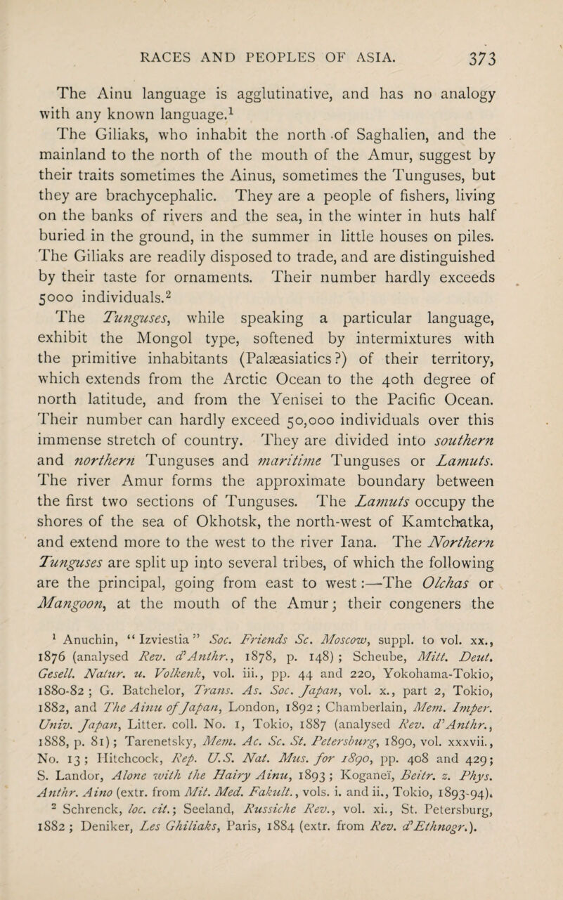 The Ainu language is agglutinative, and has no analogy with any known language.1 The Giliaks, who inhabit the north -of Saghalien, and the mainland to the north of the mouth of the Amur, suggest by their traits sometimes the Ainus, sometimes the Tunguses, but they are brachycephalic. They are a people of fishers, living on the banks of rivers and the sea, in the winter in huts half buried in the ground, in the summer in little houses on piles. The Giliaks are readily disposed to trade, and are distinguished by their taste for ornaments. Their number hardly exceeds 5000 individuals.2 The Tunguses, while speaking a particular language, exhibit the Mongol type, softened by intermixtures with the primitive inhabitants (Palseasiatics ?) of their territory, which extends from the Arctic Ocean to the 40th degree of north latitude, and from the Yenisei to the Pacific Ocean. Their number can hardly exceed 50,000 individuals over this immense stretch of country. They are divided into southern and northern Tunguses and marithne Tunguses or Lamuts. The river Amur forms the approximate boundary between the first two sections of Tunguses. The Lamuts occupy the shores of the sea of Okhotsk, the north-west of Kamtch-atka, and extend more to the west to the river Iana. The Northern Tunguses are split up into several tribes, of which the following are the principal, going from east to west:—'The Olchas or Mangoon, at the mouth of the Amur; their congeners the 1 Anuchin, “ Izviestia ” Soc. Friends Sc. Moscow, suppl. to vol. xx., 1876 (analysed Rev. cPAnthr., 1878, p. 148) ; Scheube, Mitt. Dent. GeselL. Nalur. u. Volkenk, vol. iii., pp. 44 and 220, Yokohama-Tokio, 1880-82 ; G. Batchelor, Trans. As. Soc. Japan, vol. x., part 2, Tokio, 1882, and The Ainu of Japan, London, 1892; Chamberlain, Mem. Imper. Univ. Japan, Litter, coll. No. 1, Tokio, 1887 (analysed Rev. d'Anthr., 1888, p. 81); Tarenetsky, Mem. Ac. Sc. St. Petersburg, 1890, vol. xxxvii., No. 13; Hitchcock, Rep. U.S. Nat. Mus. for 1890, pp. 408 and 429; S. Landor, Alone with the Hairy Ainu, 1893 ; Kogane'f, Beitr. z. Rhys. An/hr. Aino (extr. from A/it. Med. Fakult., vols. i. and ii., Tokio, 1893-94)4 2 Schrenck, loc. cit.', Seeland, Russiche Rev., vol. xi., St. Petersburg, 1S82 ; Deniker, Les Ghiliaks, Paris, 1884 (extr. from Rev. d*Ethnogr.).