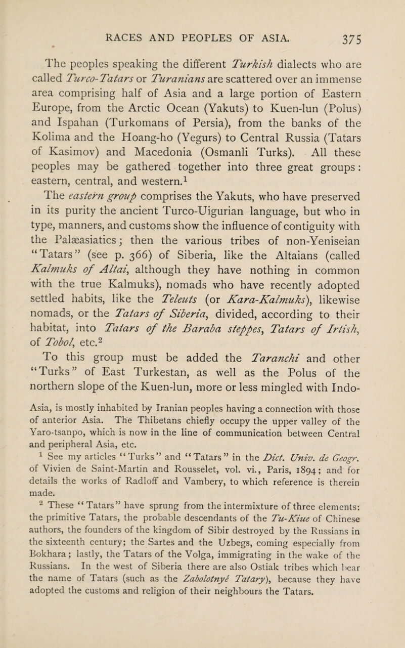 The peoples speaking the different Turkish dialects who are called Turco-Tatars or Turanians are scattered over an immense area comprising half of Asia and a large portion of Eastern Europe, from the Arctic Ocean (Yakuts) to Kuen-lun (Polus) and Ispahan (Turkomans of Persia), from the banks of the Kolima and the Hoang-ho (Yegurs) to Central Russia (Tatars of Kasimov) and Macedonia (Osmanli Turks). All these peoples may be gathered together into three great groups : eastern, central, and western.1 The eastern group comprises the Yakuts, who have preserved in its purity the ancient Turco-Uigurian language, but who in type, manners, and customs show the influence of contiguity with the Palseasiatics; then the various tribes of non-Yeniseian “Tatars” (see p. 366) of Siberia, like the Altaians (called Kalmuks of Altai, although they have nothing in common with the true Kalmuks), nomads who have recently adopted settled habits, like the Teleuts (or Kara-Kalmuks), likewise nomads, or the Tatars of Siberia, divided, according to their habitat, into Tatars of the Baraba steppes, Tatars of Irtish, of Tobol' etc.2 To this group must be added the Taranchi and other “Turks” of East Turkestan, as well as the Polus of the northern slope of the Kuen-lun, more or less mingled with Indo- Asia, is mostly inhabited by Iranian peoples having a connection with those of anterior Asia. The Thibetans chiefly occupy the upper valley of the Yaro-tsanpo, which is now in the line of communication between Central and peripheral Asia, etc. 1 See my articles “Turks” and “Tatars” in the Diet. Univ. de Geogr. of Vivien de Saint-Martin and Rousselet, vol. vi., Paris, 1894; and for details the works of Radloff and Vambery, to which reference is therein made. 2 These “Tatars” have sprung from the intermixture of three elements: the primitive Tatars, the probable descendants of the Tu-Kiue of Chinese authors, the founders of the kingdom of Sibir destroyed by the Russians in the sixteenth century; the Sartes and the Uzbegs, coming especially from Bokhara; lastly, the Tatars of the Volga, immigrating in the wake of the Russians. In the west of Siberia there are also Ostiak tribes which bear the name of Tatars (such as the Zabolotnye Tatary)y because they have adopted the customs and religion of their neighbours the Tatars.