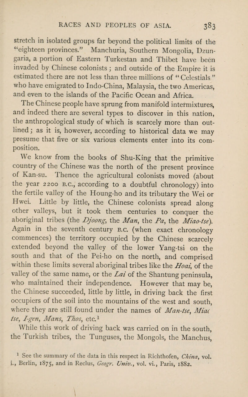 stretch in isolated groups far beyond the political limits of the “eighteen provinces.” Manchuria, Southern Mongolia, Dzun¬ garia, a portion of Eastern Turkestan and Thibet have been invaded by Chinese colonists ; and outside of the Empire it is estimated there are not less than three millions of “ Celestials ” who have emigrated to Indo-China, Malaysia, the two Americas, and even to the islands of the Pacific Ocean and Africa. The Chinese people have sprung from manifold intermixtures, and indeed there are several types to discover in this nation, the anthropological study of which is scarcely more than out¬ lined ; as it is, however, according to historical data we may presume that five or six various elements enter into its com¬ position. We know from the books of Shu-King that the primitive country of the Chinese was the north of the present province of Kan-su. Thence the agricultural colonists moved (about the year 2200 b.c., according to a doubtful chronology) into the fertile valley of the Houng-ho and its tributary the Wei or Hwei. Little by little, the Chinese colonists spread along other valleys, but it took them centuries to conquer the aboriginal tribes (the Djoong, the Man, the Pa, the Miao-tse). Again in the seventh century b.c. (when exact chronology commences) the territory occupied by the Chinese scarcely extended beyond the valley of the lower Yang-tsi on the south and that of the Pei-ho on the north, and comprised within these limits several aboriginal tribes like the Hoai, of the valley of the same name, or the Lai of the Shantung peninsula, who maintained their independence. However that may be, the Chinese succeeded, little by little, in driving back the first occupiers of the soil into the mountains of the west and south, where they are still found under the names of Man-tse, Miac tse, I-gen, Mans, Thos, etc.1 While this work of driving back was carried on in the south, the Turkish tribes, the Tunguses, the Mongols, the Manchus, 1 See the summary of the data in this respect in Richthofen, China, vol. i., Berlin, 1875, and in Reclus, Geogr. Univ., vol. vi., Paris, 1882.