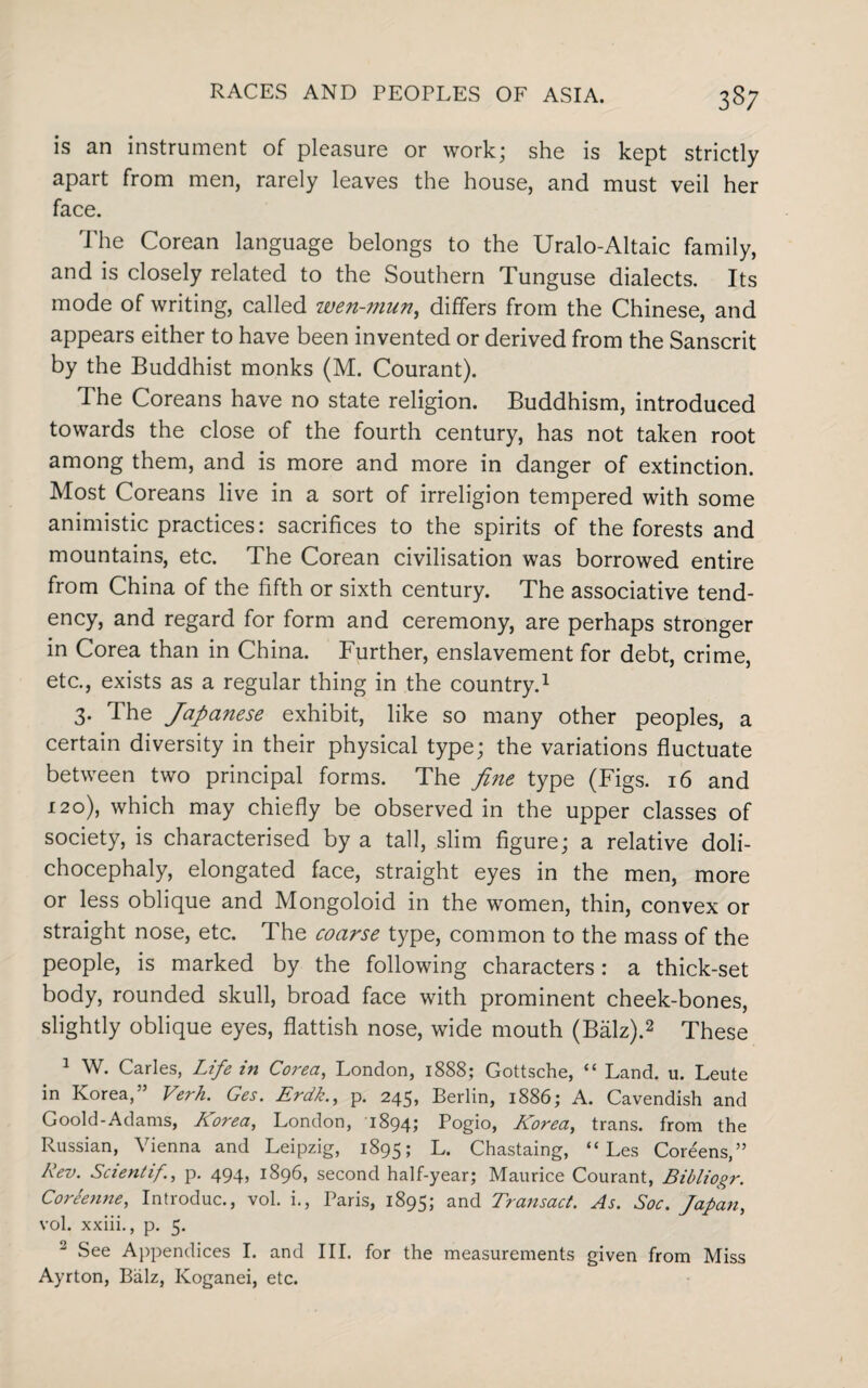 is an instrument of pleasure or work; she is kept strictly apart from men, rarely leaves the house, and must veil her face. The Corean language belongs to the Uralo-Altaic family, and is closely related to the Southern Tunguse dialects. Its mode of writing, called wen-mun, differs from the Chinese, and appears either to have been invented or derived from the Sanscrit by the Buddhist monks (M. Courant). The Coreans have no state religion. Buddhism, introduced towards the close of the fourth century, has not taken root among them, and is more and more in danger of extinction. Most Coreans live in a sort of irreligion tempered with some animistic practices: sacrifices to the spirits of the forests and mountains, etc. The Corean civilisation was borrowed entire from China of the fifth or sixth century. The associative tend¬ ency, and regard for form and ceremony, are perhaps stronger in Corea than in China. Further, enslavement for debt, crime, etc., exists as a regular thing in the country.1 3. The Japanese exhibit, like so many other peoples, a certain diversity in their physical type; the variations fluctuate between two principal forms. The fine type (Figs. 16 and 120), which may chiefly be observed in the upper classes of society, is characterised by a tall, slim figure; a relative doli- chocephaly, elongated face, straight eyes in the men, more or less oblique and Mongoloid in the women, thin, convex or straight nose, etc. The coarse type, common to the mass of the people, is marked by the following characters: a thick-set body, rounded skull, broad face with prominent cheek-bones, slightly oblique eyes, flattish nose, wide mouth (Balz).2 These 1 W. Carles, Life in Corea, London, 1888; Gottsche, “ Land. u. Leute in Korea,” Verh. Ges. Erdk., p. 245, Berlin, 1886; A. Cavendish and Goold-Adams, Korea, London, 1894; Pogio, Korea, trans. from the Russian, Vienna and Leipzig, 1895; L. Chastaing, “ Les Coreens,” Rev. Scientif!, p. 494, 1896, second half-year; Maurice Courant, Bibliogr. Coreenne, Introduc., vol. i., Paris, 1895; and Transact. As. Soc. Japan, vol. xxiii., p. 5. 1 See Appendices I. and III. for the measurements given from Miss Ayrton, Balz, Koganei, etc.