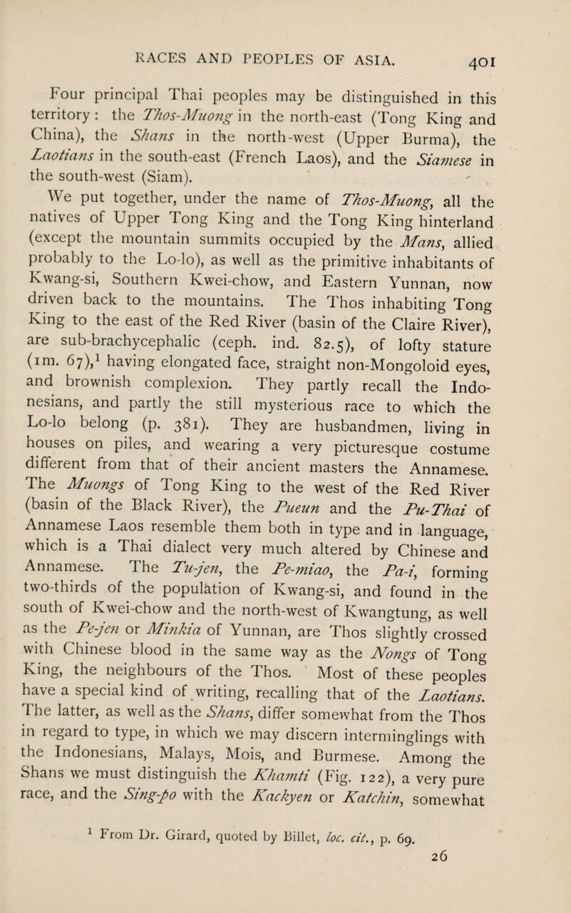 Four principal Thai peoples may be distinguished in this territory : the Thos-Muong in the north-east (Tong King and China), the Shans in the north-west (Upper Burma), the Laotia?is in the south-east (French Laos), and the Siamese in the south-west (Siam). We put together, under the name of Thos-Muong,, all the natives of Upper Tong King and the Tong King hinterland (except the mountain summits occupied by the Mans, allied probably to the Lo-lo), as well as the primitive inhabitants of Kwang-si, Southern Kwei-chow, and Eastern Yunnan, now driven back to the mountains. The Thos inhabiting Tong King to the east of the Red River (basin of the Claire River), are sub-brachycephalic (ceph. ind. 82.5), of lofty stature (im. 67),1 having elongated face, straight non-Mongoloid eyes, and brownish complexion. They partly recall the Indo¬ nesians, and partly the still mysterious race to which the Lo-lo belong (p. 3^1)* They are husbandmen, living in houses on piles, and wearing a very picturesque costume different from that of their ancient masters the Annamese. The Muongs of Tong King to the west of the Red River (basin of the Black River), the Pueun and the Pu-Thai of Annamese Laos resemble them both in type and in language, which is a Thai dialect very much altered by Chinese and Annamese. I he Tu-jen, the Pe-miao, the Pa-i, forming two-thirds of the population of Kwang-si, and found in the south of Kwei-chow and the north-west of Kwangtung, as well as the Pe-jen or Miinkia of Yunnan, are Ihos slightly crossed with Chinese blood in the same way as the Nongs of Tong King, the neighbours of the Thos. Most of these peoples have a special kind of writing, recalling that of the Laotians. The latter, as well as the Shans, differ somewhat from the Thos in regard to type, in which we may discern interminglings with the Indonesians, Malays, Mois, and Burmese. Among the Shans we must distinguish the Khamti (Fig. 122), a very pure race, and the Sing-po with the Kackyen or Katchin, somewhat 1 From Dr. Girard, quoted by Billet, loc. cit., p. 69. 26