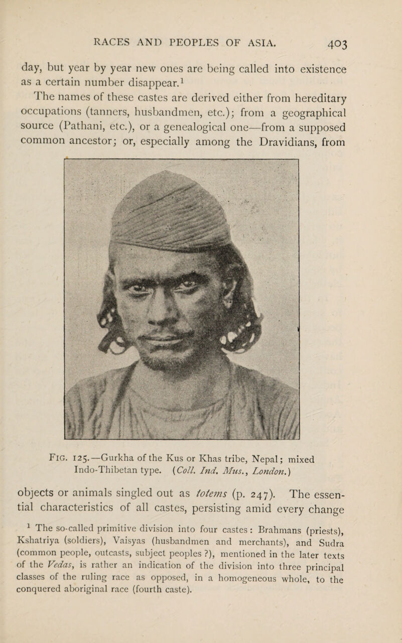 day, but year by year new ones are being called into existence as a certain number disappear.1 The names of these castes are derived either from hereditary occupations (tanners, husbandmen, etc.); from a geographical source (Pathani, etc.), or a genealogical one—from a supposed common ancestor; or, especially among the Dravidians, from Fig. 125.—Gurkha of the Kus or Khas tribe, Nepal; mixed Indo-Thibetan type. (Coll. Ind. Mus., London.) objects or animals singled out as totems (p. 247). The essen¬ tial characteristics of all castes, persisting amid every change 1 The so-called primitive division into four castes: Brahmans (priests), Kshatriya (soldiers), Vaisyas (husbandmen and merchants), and Sudra (common people, outcasts, subject peoples ?), mentioned in the later texts of the Vedas, is rather an indication of the division into three principal classes of the ruling race as opposed, in a homogeneous whole, to the conquered aboriginal race (fourth caste).