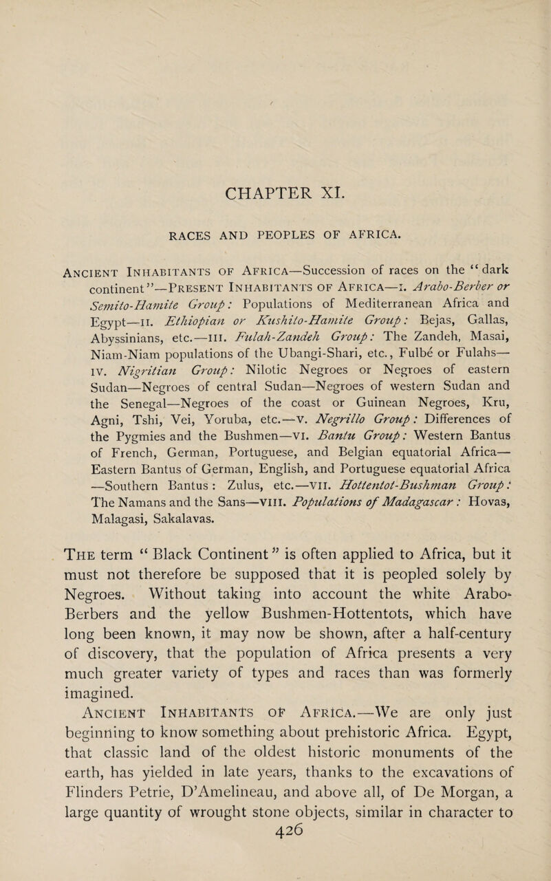 CHAPTER XI. RACES AND PEOPLES OF AFRICA. Ancient Inhabitants of Africa—Succession of races on the “dark continent”—Present Inhabitants of Africa—i. Arabo-Berber or Semito-Hamite Group: Populations of Mediterranean Africa and Egypt—n. Ethiopian or Kzishito-Hamite Group: Bejas, Gallas, Abyssinians, etc.—ill. Fulah-Zandeh Group: The Zandeh, Masai, Niam-Niam populations of the Ubangi-Shari, etc., Fulbe or Fulahs—- IV. Nigritian Group: Nilotic Negroes or Negroes of eastern Sudan—Negroes of central Sudan—Negroes of western Sudan and the Senegal—Negroes of the coast or Guinean Negroes, Kru, Agni, Tshi, Vei, Yoruba, etc.—V. Negrillo Group: Differences of the Pygmies and the Bushmen—vi. Bantu Group: Western Bantus of French, German, Portuguese, and Belgian equatorial Africa— Eastern Bantus of German, English, and Portuguese equatorial Africa —Southern Bantus: Zulus, etc.—VII. Hottentot-Bushman Group: The Namans and the Sans—VIII. Populations of Madagascar: Hovas, Malagasi, Sakalavas. The term “ Black Continent ” is often applied to Africa, but it must not therefore be supposed that it is peopled solely by Negroes. Without taking into account the white Arabo* Berbers and the yellow Bushmen-Hottentots, which have long been known, it may now be shown, after a half-century of discovery, that the population of Africa presents a very much greater variety of types and races than was formerly imagined. Ancient Inhabitants oE Africa.—We are only just beginning to know something about prehistoric Africa. Egypt, that classic land of the oldest historic monuments of the earth, has yielded in late years, thanks to the excavations of Flinders Petrie, D’Amelineau, and above all, of De Morgan, a large quantity of wrought stone objects, similar in character to