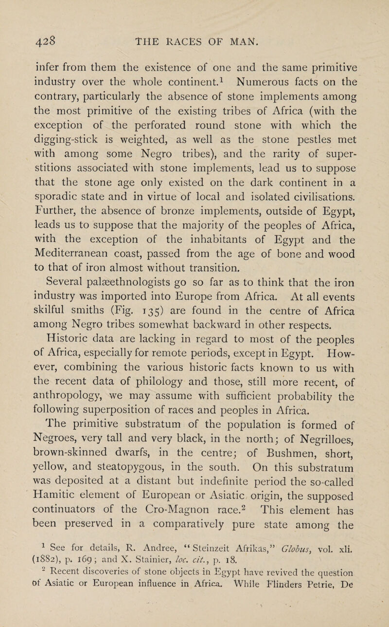 infer from them the existence of one and the same primitive industry over the whole continent.1 Numerous facts on the contrary, particularly the absence of stone implements among the most primitive of the existing tribes of Africa (with the exception of the perforated round stone with which the digging-stick is weighted, as well as the stone pestles met with among some Negro tribes), and the rarity of super¬ stitions associated with stone implements, lead us to suppose that the stone age only existed on the dark continent in a sporadic state and in virtue of local and isolated civilisations. Further, the absence of bronze implements, outside of Egypt, leads us to suppose that the majority of the peoples of Africa, with the exception of the inhabitants of Egypt and the Mediterranean coast, passed from the age of bone and wood to that of iron almost without transition. Several palseethnologists go so far as to think that the iron industry was imported into Europe from Africa. At all events skilful smiths (Fig. 135) are found in the centre of Africa among Negro tribes somewhat backward in other respects. Historic data are lacking in regard to most of the peoples of Africa, especially for remote periods, except in Egypt. How¬ ever, combining the various historic facts known to us with the recent data of philology and those, still more recent, of anthropology, we may assume with sufficient probability the following superposition of races and peoples in Africa. The primitive substratum of the population is formed of Negroes, very tall and very black, in the north; of Negrilloes, brown-skinned dwarfs, in the centre; of Bushmen, short, yellow, and steatopygous, in the south. On this substratum was deposited at a distant but indefinite period the so-called Hamitic element of European or Asiatic origin, the supposed continuators of the Cro-Magnon race.2 This element has been preserved in a comparatively pure state among the 1 See for details, R. Andree, “ Steinzeit Afrikas,” Globus, vol. xli. (1882), p. 169; and X. Stainier, loc. cit., p. 18. 2 Recent discoveries of stone objects iii Egypt have revived the question Of Asiatic or European influence in Africa. While Flinders Petrie, De