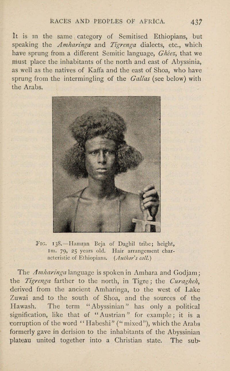 It is in the same category of Semitised Ethiopians, but speaking the Amharinga and Tigrenga dialects, etc., which have sprung from a different Semitic language, Gheez, that we must place the inhabitants of the north and east of Abyssinia, as well as the natives of Kaffa and the east of Shoa, who have sprung from the intermingling of the Gallas (see below) with the Arabs. Eig. 138.—Hamran Beja of Daghil tribe; height, im. 79, 25 years old. Flair arrangement char¬ acteristic of Ethiopians. [Author s coll.) The Amharinga language is spoken in Amhara and Godjam; the Tigrenga farther to the north, in Tigre; the Curagheh, derived from the ancient Amharinga, to the west of Lake Zuwai and to the south of Shoa, and the sources of the Hawash. The term “ Abyssinian ” has only a political signification, like that of “Austrian” for example; it is a corruption of the word “Habeshi” (“mixed”), which the Arabs formerly gave in derision to the inhabitants of the Abyssinian plateau united together into a Christian state. The sub-