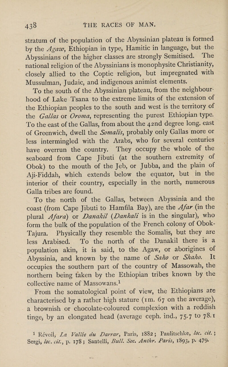 stratum of the population of the Abyssinian plateau is formed by the Agaw, Ethiopian in type, Hamitic in language, but the Abyssinians of the higher classes are strongly Semitised. The national religion of the Abyssinians is monophysite Christianity, closely allied to the Coptic religion, but impregnated with Mussulman, Judaic, and indigenous animist elements. To the south of the Abyssinian plateau, from the neighbour¬ hood of Lake Tsana to the extreme limits of the extension of the Ethiopian peoples to the south and west is the territory of the Gallas or Oroma, representing the purest Ethiopian type. To the east of the Gallas, from about the 42nd degree long, east of Greenwich, dwell the Somalis, probably only Gallas more or less intermingled with the Arabs, who for several centuries have overrun the country. They occupy the whole of the seaboard from Cape Jibuti (at the southern extremity of Obok) to the mouth of the Jeb, or Jubba, and the plain of Aji-Fiddah, which extends below the equator, but in the interior of their country, especially in the north, numerous Galla tribes are found. To the north of the Gallas, between Abyssinia and the coast (from Cape Jibuti to Hamfila Bay), are the Afar (in the plural Afar a) or Danakil (Dankali is in the singular), who form the bulk of the population of the French colony of Obok- Tajura. Physically they resemble the Somalis, but they are less Arabised. To the north of the Danakil there is a population akin, it is said, to the Agaw, or aborigines of Abyssinia, and known by the name of Saho or Shaho. It occupies the southern part of the country of Massowah, the northern being taken by the Ethiopian tribes known by the collective name of Massowans.1 From the somatological point of view, the Ethiopians are characterised by a rather high stature (im. 67 on the average), a brownish or chocolate-coloured complexion with a reddish tinge, by an elongated head (average ceph. ind., 75.7 t0 78-1 * itevoil, La Vallle du Darrcir, Paris, 1882 ; Paulitschkfe, Idc. cit. ; Sergi, loc. cit., p. 178; Santelli, Bull. Soc. Anthr. Pans, 1893, p. 479*