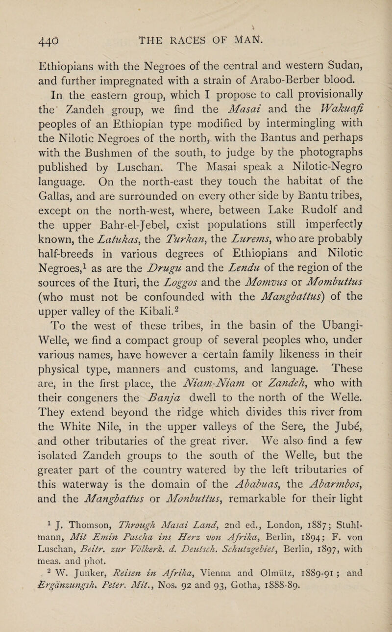 Ethiopians with the Negroes of the central and western Sudan, and further impregnated with a strain of Arabo-Berber blood. In the eastern group, which I propose to call provisionally the' Zandeh group, we find the Masai and the Wakuafi peoples of an Ethiopian type modified by intermingling with the Nilotic Negroes of the north, with the Bantus and perhaps with the Bushmen of the south, to judge by the photographs published by Luschan. The Masai speak a Nilotic-Negro language. On the north-east they touch the habitat of the Gallas, and are surrounded on every other side by Bantu tribes, except on the north-west, where, between Lake Rudolf and the upper Bahr-el-Jebel, exist populations still imperfectly known, the Latukas, the Turkan, the Lurems, who are probably half-breeds in various degrees of Ethiopians and Nilotic Negroes,1 as are the Drugu and the Lendu of the region of the sources of the Ituri, the Loggos and the Momvus or Mombuttus (who must not be confounded with the Mangbattus) of the upper valley of the Kibali.2 To the west of these tribes, in the basin of the Ubangi- Welle, we find a compact group of several peoples who, under various names, have however a certain family likeness in their physical type, manners and customs, and language. These are, in the first place, the Nia?n-Niam or Zandeh, who with their congeners the Banja dwell to the north of the Welle. They extend beyond the ridge which divides this river from the White Nile, in the upper valleys of the Sere, the Jube, and other tributaries of the great river. We also find a few isolated Zandeh groups to the south of the Welle, but the greater part of the country watered by the left tributaries of this waterway is the domain of the Ababuas, the Abarmbos, and the Mangbattus or Monbuttus, remarkable for their light 1 J. Thomson, Through Masai Land, 2nd ed., London, 1887; Stuhl- mann, Mit Emin Pascha ins Herz von Afrika, Berlin, 1894; F. von Luschan, Beitr. zitr Volkerk. d. Deutsch. Schutzgehiet, Berlin, 1897, with meas. and phot. 2 W. Junker, Reisen in Afrika, Vienna and Olmiitz, 1889-91 ; and :Erganzungsh. Peter. Mit., Nos. 92 and 93, Gotha, 1888-89.