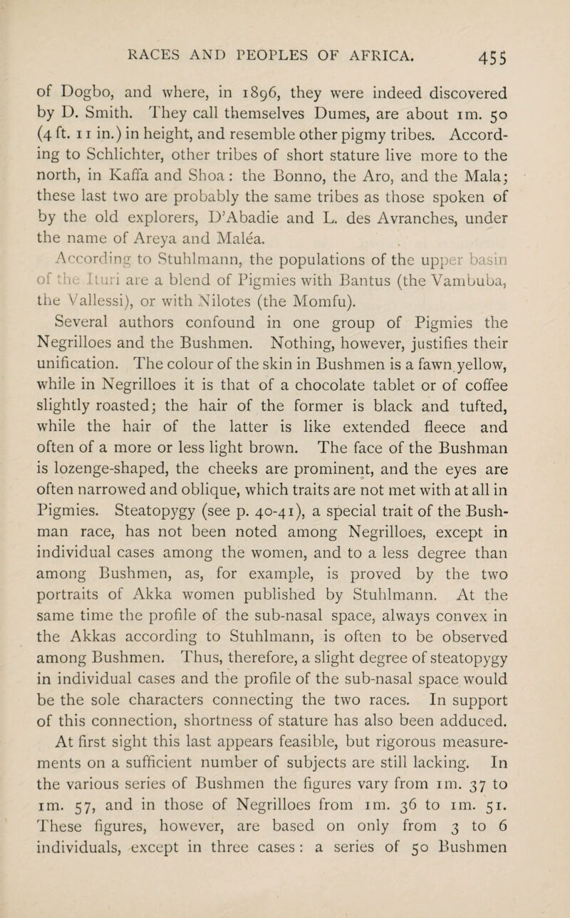 of Dogbo, and where, in 1896, they were indeed discovered by D. Smith. They call themselves Dumes, are about im. 50 (4 ft. 11 in.) in height, and resemble other pigmy tribes. Accord¬ ing to Schlichter, other tribes of short stature live more to the north, in Kaffa and Shoa: the Bonno, the Aro, and the Mala; these last two are probably the same tribes as those spoken of by the old explorers, D’Abadie and L. des Avranches, under the name of Areya and Malea. According to Stuhlmann, the populations of the upper basin of the Ituri are a blend of Pigmies with Bantus (the Vambuba, the Vallessi), or with Nilotes (the Momfu). Several authors confound in one group of Pigmies the Negrilloes and the Bushmen. Nothing, however, justifies their unification. The colour of the skin in Bushmen is a fawn yellow, while in Negrilloes it is that of a chocolate tablet or of coffee slightly roasted; the hair of the former is black and tufted, while the hair of the latter is like extended fleece and often of a more or less light brown. The face of the Bushman is lozenge-shaped, the cheeks are prominent, and the eyes are often narrowed and oblique, which traits are not met with at all in Pigmies. Steatopygy (see p. 40-41), a special trait of the Bush¬ man race, has not been noted among Negrilloes, except in individual cases among the women, and to a less degree than among Bushmen, as, for example, is proved by the two portraits of Akka women published by Stuhlmann. At the same time the profile of the sub-nasal space, always convex in the Akkas according to Stuhlmann, is often to be observed among Bushmen. Thus, therefore, a slight degree of steatopygy in individual cases and the profile of the sub-nasal space would be the sole characters connecting the two races. In support of this connection, shortness of stature has also been adduced. At first sight this last appears feasible, but rigorous measure¬ ments on a sufficient number of subjects are still lacking. In the various series of Bushmen the figures vary from im. 37 to im. 57, and in those of Negrilloes from im. 36 to im. 51. These figures, however, are based on only from 3 to 6 individuals, except in three cases : a series of 50 Bushmen