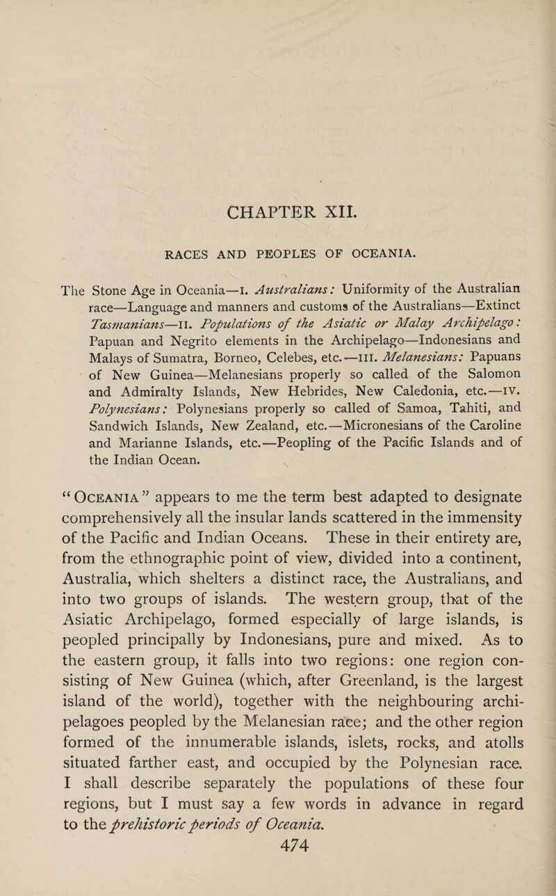 CHAPTER XII. RACES AND PEOPLES OF OCEANIA. The Stone Age in Oceania—I. Australians: Uniformity of the Australian race—Language and manners and customs of the Australians—Extinct Tas?nanians—n. Populations of the Asiatic or Malay Archipelago: Papuan and Negrito elements in the Archipelago—Indonesians and Malays of Sumatra, Borneo, Celebes, etc.'—III. Melanesians: Papuans of New Guinea—Melanesians properly so called of the Salomon and Admiralty Islands, New Hebrides, New Caledonia, etc.—iv. Polynesians: Polynesians properly so called of Samoa, Tahiti, and Sandwich Islands, New Zealand, etc.—Micronesians of the Caroline and Marianne Islands, etc.—Peopling of the Pacific Islands and of the Indian Ocean. “ Oceania ” appears to me the term best adapted to designate comprehensively all the insular lands scattered in the immensity of the Pacific and Indian Oceans. These in their entirety are, from the ethnographic point of view, divided into a continent, Australia, which shelters a distinct race, the Australians, and into two groups of islands. The western group, that of the Asiatic Archipelago, formed especially of large islands, is peopled principally by Indonesians, pure and mixed. As to the eastern group, it falls into two regions: one region con¬ sisting of New Guinea (which, after Greenland, is the largest island of the world), together with the neighbouring archi¬ pelagoes peopled by the Melanesian race; and the other region formed of the innumerable islands, islets, rocks, and atolls situated farther east, and occupied by the Polynesian race. I shall describe separately the populations of these four regions, but I must say a few words in advance in regard to the prehistoric periods of Oceania.