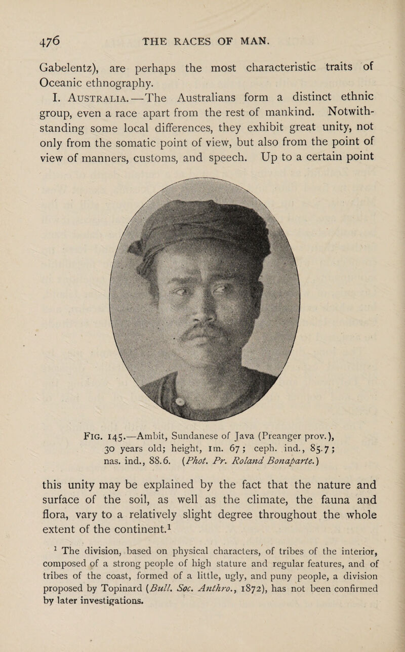 Gabelentz), are perhaps the most characteristic traits of Oceanic ethnography. I. Australia.—The Australians form a distinct ethnic group, even a race apart from the rest of mankind. Notwith¬ standing some local differences, they exhibit great unity, not only from the somatic point of view, but also from the point of view of manners, customs, and speech. Up to a certain point Fig. 145.—Ambit, Sundanese of Java (Preanger prov.), 30 years old; height, im. 67; ceph. ind., 85.7; nas. ind., 88.6. {Phot. Pr. Roland Bonaparte.) this unity may be explained by the fact that the nature and surface of the soil, as well as the climate, the fauna and flora, vary to a relatively slight degree throughout the whole extent of the continent.1 1 The division, based on physical characters, of tribes of the interior, composed of a strong people of high stature and regular features, and of tribes of the coast, formed of a little, ugly, and puny people, a division proposed by Topinard {Bull. Soc. Anthro., 1872), has not been confirmed by later investigations.