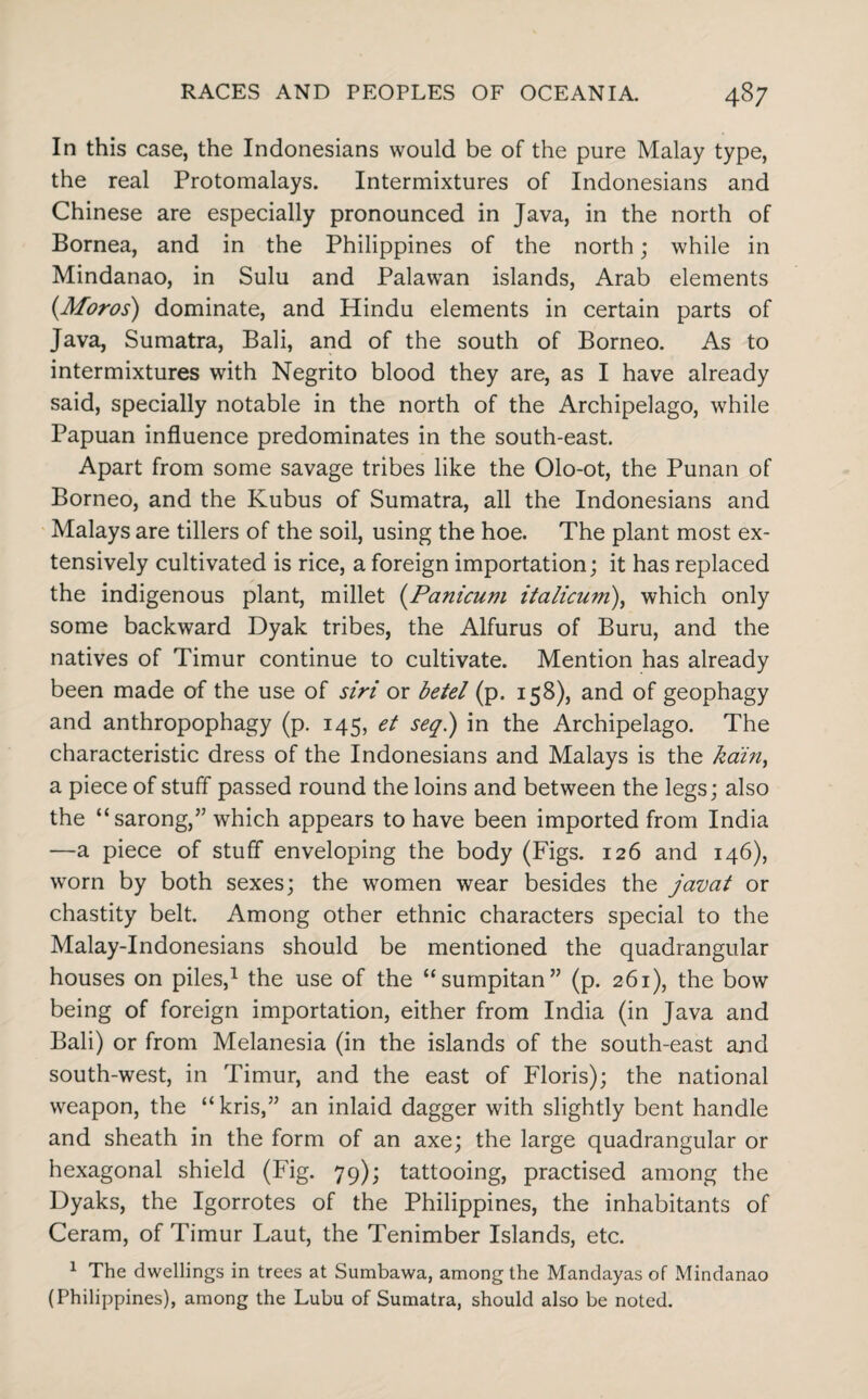 In this case, the Indonesians would be of the pure Malay type, the real Protomalays. Intermixtures of Indonesians and Chinese are especially pronounced in Java, in the north of Bornea, and in the Philippines of the north; while in Mindanao, in Sulu and Palawan islands, Arab elements (Aforos) dominate, and Hindu elements in certain parts of Java, Sumatra, Bali, and of the south of Borneo. As to intermixtures with Negrito blood they are, as I have already said, specially notable in the north of the Archipelago, while Papuan influence predominates in the south-east. Apart from some savage tribes like the Olo-ot, the Punan of Borneo, and the Kubus of Sumatra, all the Indonesians and Malays are tillers of the soil, using the hoe. The plant most ex¬ tensively cultivated is rice, a foreign importation; it has replaced the indigenous plant, millet (Panicum italicum), which only some backward Dyak tribes, the Alfurus of Buru, and the natives of Timur continue to cultivate. Mention has already been made of the use of siri or betel (p. 158), and of geophagy and anthropophagy (p. 145, et seql) in the Archipelago. The characteristic dress of the Indonesians and Malays is the kdin, a piece of stuff passed round the loins and between the legs; also the “sarong,” which appears to have been imported from India —a piece of stuff enveloping the body (Figs. 126 and 146), worn by both sexes; the women wear besides the javat or chastity belt. Among other ethnic characters special to the Malay-Indonesians should be mentioned the quadrangular houses on piles,1 the use of the “sumpitan” (p. 261), the bow being of foreign importation, either from India (in Java and Bali) or from Melanesia (in the islands of the south-east and south-west, in Timur, and the east of Floris); the national weapon, the “kris,” an inlaid dagger with slightly bent handle and sheath in the form of an axe; the large quadrangular or hexagonal shield (Fig. 79); tattooing, practised among the Dyaks, the Igorrotes of the Philippines, the inhabitants of Ceram, of Timur Laut, the Tenimber Islands, etc. 1 The dwellings in trees at Sumbawa, among the Mandayas of Mindanao (Philippines), among the Lubu of Sumatra, should also be noted.