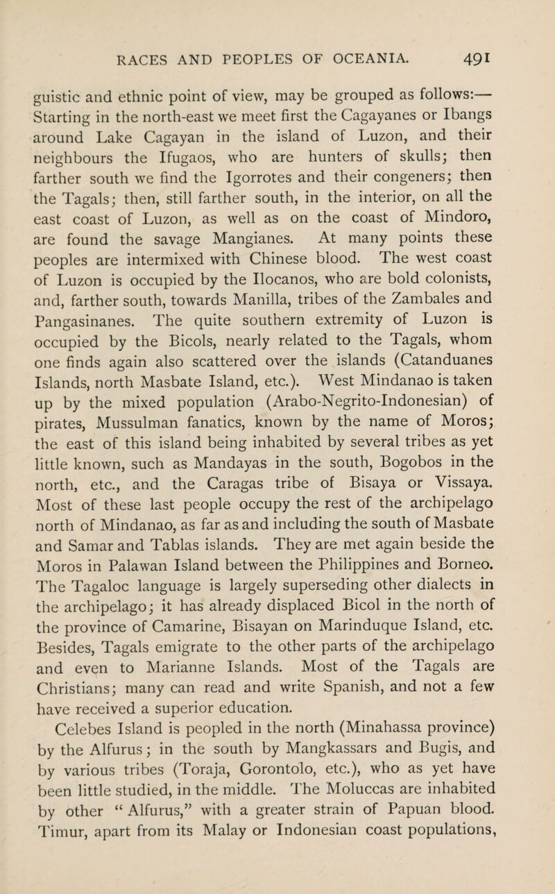 guistic and ethnic point of view, may be grouped as follows:— Starting in the north-east we meet first the Cagayanes or Ibangs around Lake Cagayan in the island of Luzon, and their neighbours the Ifugaos, who are hunters of skulls; then farther south we find the Igorrotes and their congeners; then the Tagals; then, still farther south, in the interior, on all the east coast of Luzon, as well as on the coast of Mindoro, are found the savage Mangianes. At many points these peoples are intermixed with Chinese blood. The west coast of Luzon is occupied by the Ilocanos, who are bold colonists, and, farther south, towards Manilla, tribes of the Zambales and Pangasinanes. The quite southern extremity of Luzon is occupied by the Bicols, nearly related to the Tagals, whom one finds again also scattered over the islands (Catanduanes Islands, north Masbate Island, etc.). West Mindanao is taken up by the mixed population (Arabo-Negrito-Indonesian) of pirates, Mussulman fanatics, known by the name of Moros; the east of this island being inhabited by several tribes as yet little known, such as Mandayas in the south, Bogobos in the north, etc., and the Caragas tribe of Bisaya or Vissaya. Most of these last people occupy the rest of the archipelago north of Mindanao, as far as and including the south of Masbate and Samar and Tablas islands. They are met again beside the Moros in Palawan Island between the Philippines and Borneo. The Tagaloc language is largely superseding other dialects in the archipelago; it has already displaced Bicol in the north of the province of Camarine, Bisayan on Marinduque Island, etc. Besides, Tagals emigrate to the other parts of the archipelago and even to Marianne Islands. Most of the Tagals are Christians; many can read and write Spanish, and not a few have received a superior education. Celebes Island is peopled in the north (Minahassa province) by the Alfurus; in the south by Mangkassars and Bugis, and by various tribes (Toraja, Gorontolo, etc.), who as yet have been little studied, in the middle. The Moluccas are inhabited by other “ Alfurus,” with a greater strain of Papuan blood. Timur, apart from its Malay or Indonesian coast populations,