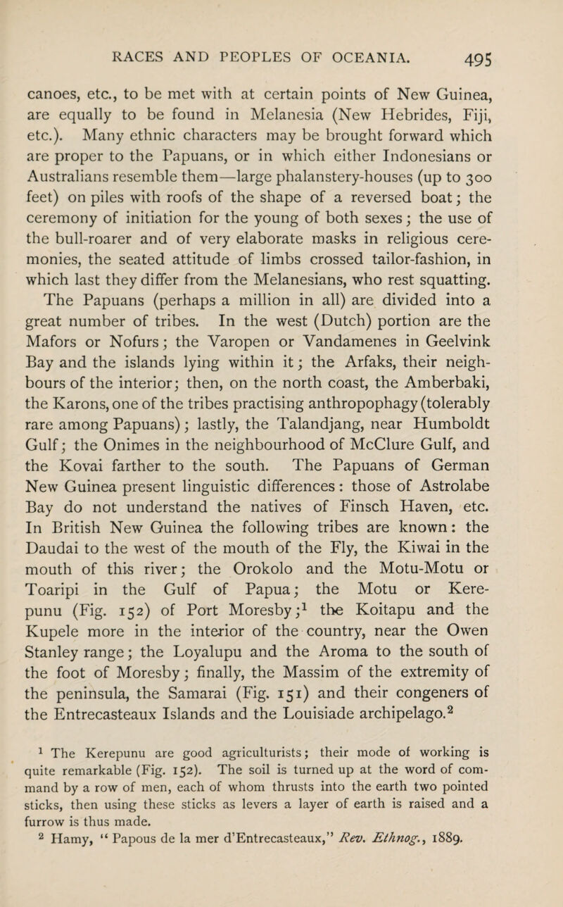 canoes, etc., to be met with at certain points of New Guinea, are equally to be found in Melanesia (New Hebrides, Fiji, etc.). Many ethnic characters may be brought forward which are proper to the Papuans, or in which either Indonesians or Australians resemble them—large phalanstery-houses (up to 300 feet) on piles with roofs of the shape of a reversed boat; the ceremony of initiation for the young of both sexes; the use of the bull-roarer and of very elaborate masks in religious cere¬ monies, the seated attitude of limbs crossed tailor-fashion, in which last they differ from the Melanesians, who rest squatting. The Papuans (perhaps a million in all) are divided into a great number of tribes. In the west (Dutch) portion are the Mafors or Nofurs; the Varopen or Yandamenes in Geelvink Bay and the islands lying within it; the Arfaks, their neigh¬ bours of the interior; then, on the north coast, the Amberbaki, the Karons, one of the tribes practising anthropophagy (tolerably rare among Papuans); lastly, the Talandjang, near Humboldt Gulf; the Onimes in the neighbourhood of McClure Gulf, and the Kovai farther to the south. The Papuans of German New Guinea present linguistic differences: those of Astrolabe Bay do not understand the natives of Finsch Haven, etc. In British New Guinea the following tribes are known: the Daudai to the west of the mouth of the Fly, the Kiwai in the mouth of this river; the Orokolo and the Motu-Motu or Toaripi in the Gulf of Papua; the Motu or Kere- punu (Fig. 152) of Port Moresby;1 the Koitapu and the Kupele more in the interior of the country, near the Owen Stanley range; the Loyalupu and the Aroma to the south of the foot of Moresby; finally, the Massim of the extremity of the peninsula, the Samarai (Fig. 151) and their congeners of the Entrecasteaux Islands and the Louisiade archipelago.2 1 The Kerepunu are good agriculturists; their mode of working is quite remarkable (Fig. 152). The soil is turned up at the word of com¬ mand by a row of men, each of whom thrusts into the earth two pointed sticks, then using these sticks as levers a layer of earth is raised and a furrow is thus made. 2 Hamy, “ Papous de la mer d’Entrecasteaux,” Rev. Ethnog., 1889.