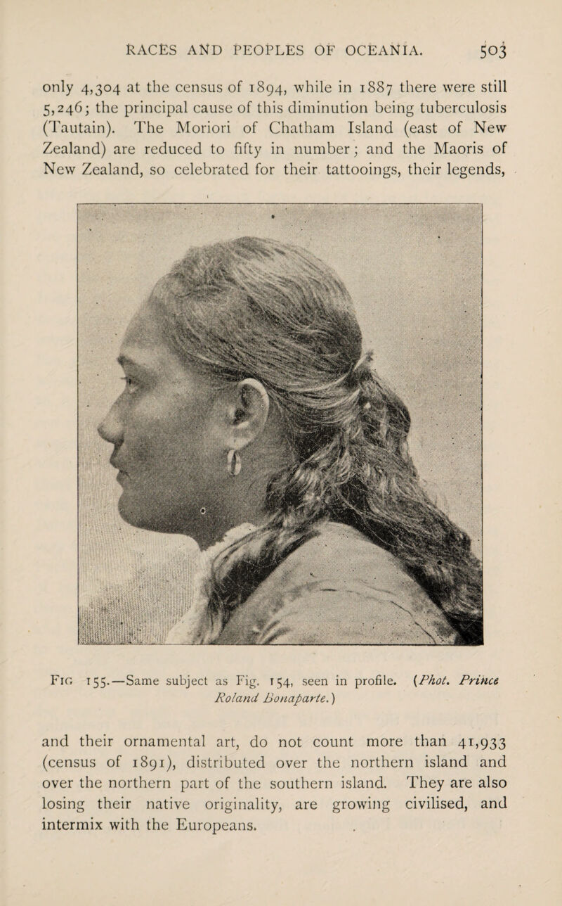 only 4,304 at the census of 1894, while in 1887 there wrere still 5,246; the principal cause of this diminution being tuberculosis (Tautain). The Moriori of Chatham Island (east of New Zealand) are reduced to fifty in number; and the Maoris of New Zealand, so celebrated for their tattooings, their legends, Fir, 155.—Same subject as Fig. 154, seen in profile. {Phot. Prince Roland Bonaparte.) and their ornamental art, do not count more than 41,933 (census of 1891), distributed over the northern island and over the northern part of the southern island. They are also losing their native originality, are growing civilised, and intermix with the Europeans.