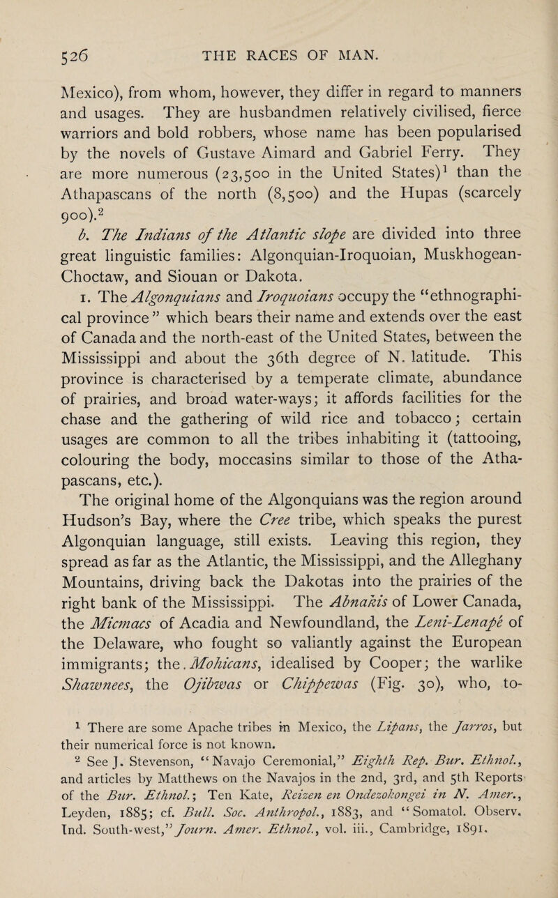 Mexico), from whom, however, they differ in regard to manners and usages. They are husbandmen relatively civilised, fierce warriors and bold robbers, whose name has been popularised by the novels of Gustave Aimard and Gabriel Ferry. They are more numerous (23,500 in the United States)1 than the Athapascans of the north (8,500) and the Hupas (scarcely 900).2 b. The Indians of the Atlantic slope are divided into three great linguistic families: Algonquian-Iroquoian, Muskhogean- Choctaw, and Siouan or Dakota. 1. The Algonquians and Iroquoians occupy the “ethnographi¬ cal province ” which bears their name and extends over the east of Canada and the north-east of the United States, between the Mississippi and about the 36th degree of N. latitude. This province is characterised by a temperate climate, abundance of prairies, and broad water-ways; it affords facilities for the chase and the gathering of wild rice and tobacco; certain usages are common to all the tribes inhabiting it (tattooing, colouring the body, moccasins similar to those of the Atha¬ pascans, etc.). The original home of the Algonquians was the region around Hudson’s Bay, where the Cree tribe, which speaks the purest Algonquian language, still exists. Leaving this region, they spread as far as the Atlantic, the Mississippi, and the Alleghany Mountains, driving back the Dakotas into the prairies of the right bank of the Mississippi. The Abnakis of Lower Canada, the Micmacs of Acadia and Newfoundland, the Leni-Lenape of the Delaware, who fought so valiantly against the European immigrants; the.Mohicans, idealised by Cooper; the warlike Shawnees, the Ojibzvas or Chippewas (Fig. 30), who, to- 1 There are some Apache tribes m Mexico, the Lipans, the Jarros, but their numerical force is not known. 2 SeeJ. Stevenson, “Navajo Ceremonial,” Eighth Rep. Bur. Ethnol., and articles by Matthews on the Navajos in the 2nd, 3rd, and 5th Reports of the Bur. Ethnol.-, Ten Kate, Reizen en Ondezokongei in N. Amer., Leyden, 1885; cf. Bull. Soc. Anthropol., 1883, and “ Somatol. Observ. Ind. South-west,” Journ. Amer. Ethnol., vol. iii., Cambridge, 1891.