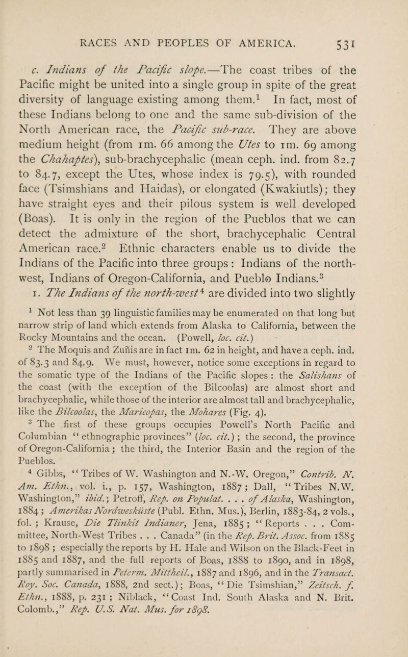 c. Indians of ihe Pacific slope.—The coast tribes of the Pacific might be united into a single group in spite of the great diversity of language existing among them.1 In fact, most of these Indians belong to one and the same sub-division of the North American race, the Pacific sub-race. They are above medium height (from im. 66 among the Utes to im. 69 among the Chahaptes), sub-brachycephalic (mean ceph. ind. from 82.7 to 84.7, except the Utes, whose index is 79.5), with rounded face (Tsimshians and Haidas), or elongated (Kwakiutls); they have straight eyes and their pilous system is well developed (Boas). It is only in the region of the Pueblos that we can detect the admixture of the short, brachycephalic Central American race.2 Ethnic characters enable us to divide the Indians of the Pacific into three groups : Indians of the north¬ west, Indians of Oregon-California, and Pueblo Indians.3 1. The Indians of the north-west4 are divided into two slightly 1 Not less than 39 linguistic families may be enumerated on that long but narrow strip of land which extends from Alaska to California, between the Rocky Mountains and the ocean. (Powell, toe. cit.) ‘2 The Moquis and Zunis are in fact im. 62 in height, and have a ceph. ind. of 83.3 and 84.9. We must, however, notice some exceptions in regard to the somatic type of the Indians of the Pacific slopes : the Salishans of the coast (with the exception of the Bilcoolas) are almost short and brachycephalic, while those of the interior are almost tall and brachycephalic, like the Bilcoolas, the Maricopas, the Mohares (Fig. 4). 2 The first of these groups occupies Powell’s North Pacific and Columbian “ethnographic provinces” (Joe. cit.) ; the second, the province of Oregon-California; the third, the Interior Basin and the region of the Pueblos. 4 Gibbs, “ Tribes of W. Washington and N.-W. Oregon,” Contrib. N. Am. Ethn., vol. i., p. 157, Washington, 1887; Dali, “Tribes N.W. Washington,” ibid.; Petroff, Rep. on Populat. . . . of Alaska, Washington, 1884; Amerikas Nordweskiiste (Publ. Ethn. Mus.), Berlin, 1883-84, 2 vols., fol. ; Krause, Die Tlinkit Indianer, Jena, 1885; “Reports , . . Com¬ mittee, North-West Tribes . . . Canada” (in the Rep. Brit. Assoc, from 1885 to 1898 ; especially the reports by FI. Hale and Wilson on the Black-Feet in 1885 and 1887, and the full reports of Boas, 1888 to 1890, and in 1898, partly summarised in Peterm. Mittheil., 1887 and 1896, and in the Transact. Roy. Soc. Canada, 1888, 2nd sect.); Boas, “Die Tsimshian,” Zeitsch. f. Ethn., 1888, p. 231 ; Niblack, “Coast Ind. South Alaska and N. Brit. Colomb.,” Rep. U.S. Nat. Mus. for j8gS.