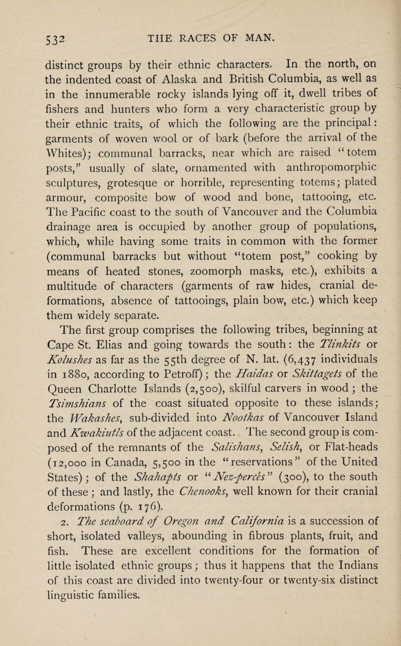 distinct groups by their ethnic characters. In the north, on the indented coast of Alaska and British Columbia, as well as in the innumerable rocky islands lying off it, dwell tribes of fishers and hunters who form a very characteristic group by their ethnic traits, of which the following are the principal: garments of woven wool or of bark (before the arrival of the Whites); communal barracks, near which are raised “totem posts,” usually of slate, ornamented with anthropomorphic sculptures, grotesque or horrible, representing totems; plated armour, composite bow of wood and bone, tattooing, etc. The Pacific coast to the south of Vancouver and the Columbia drainage area is occupied by another group of populations, which, while having some traits in common with the former (communal barracks but without “totem post,” cooking by means of heated stones, zoomorph masks, etc..), exhibits a multitude of characters (garments of raw hides, cranial de¬ formations, absence of tattooings, plain bow, etc.) which keep them widely separate. The first group comprises the following tribes, beginning at Cape St. Elias and going towards the south: the Tlinkits or Kolushes as far as the 55th degree of N. lat. (6,437 individuals in 1880, according to Petroff); the Haidas or Skittagets of the Queen Charlotte Islands (2,500), skilful carvers in wood; the Tsimshians of the coast situated opposite to these islands; the Wakashes, sub-divided into Nootkas of Vancouver Island and Kwakiutls of the adjacent coast. The second group is com¬ posed of the remnants of the Salishans, Selish, or Flat-heads (12,000 in Canada, 5,500 in the “reservations” of the United States); of the Shahapts or “Nez-perc'es” (300), to the south of these; and lastly, the Chenooks, well known for their cranial deformations (p. 176). 2. The seaboard of Oregon and California is a succession of short, isolated valleys, abounding in fibrous plants, fruit, and fish. These are excellent conditions for the formation of little isolated ethnic groups; thus it happens that the Indians of this coast are divided into twenty-four or twenty-six distinct linguistic families.