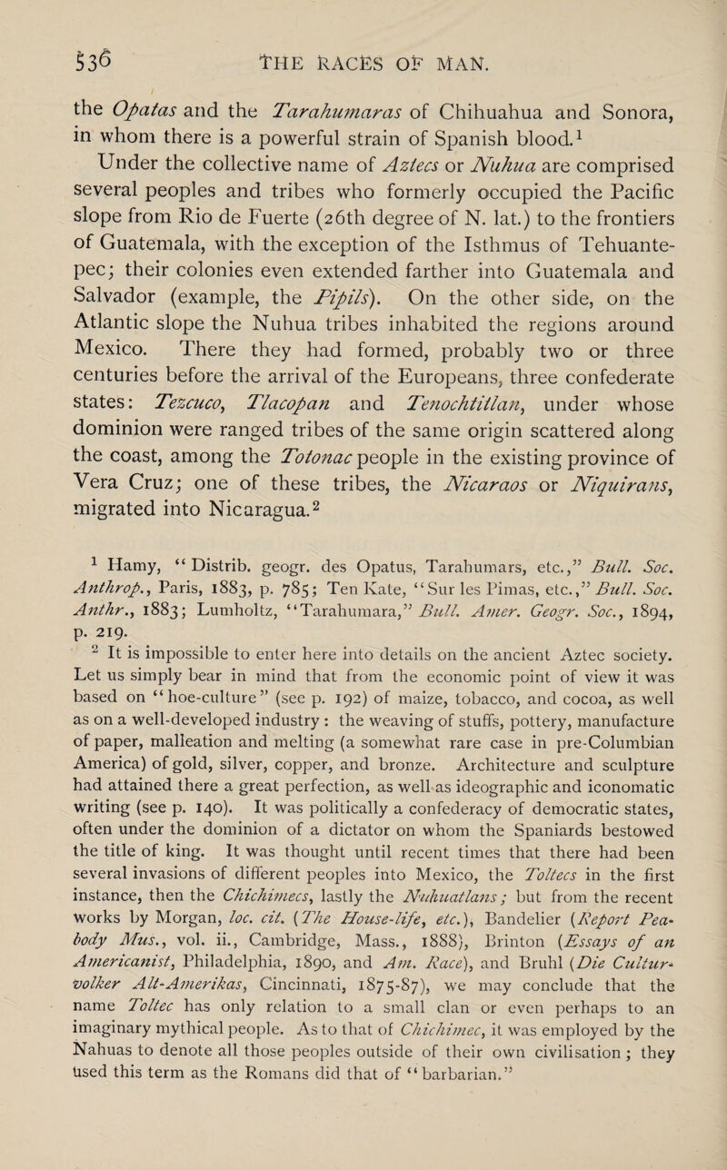 the Ofatas and the Tarahumaras of Chihuahua and Sonora, in whom there is a powerful strain of Spanish blood.1 Under the collective name of Aztecs or Nuhua are comprised several peoples and tribes who formerly occupied the Pacific slope from Rio de Fuerte (26th degree of N. lat.) to the frontiers of Guatemala, with the exception of the Isthmus of Tehuante¬ pec; their colonies even extended farther into Guatemala and Salvador (example, the Pipits'). On the other side, on the Atlantic slope the Nuhua tribes inhabited the regions around Mexico. There they had formed, probably two or three centuries before the arrival of the Europeans, three confederate states: Tezcuco, Tlacopan and Tenochtiilan, under whose dominion were ranged tribes of the same origin scattered along the coast, among the Totonac people in the existing province of Vera Cruz; one of these tribes, the Nicaraos or Niquirans, migrated into Nicaragua.2 1 Hamy, “ Distrib. geogr. des Opatus, Tarahumars, etc.,” Bull. Soc. Anthrop., Paris, 1883, p. 785; Ten Kate, “Sur les Pimas, etc.f Bull. Soc. Anthr., 1883; Lumholtz, “Tarahumara,” Bull. Amer. Geogr. Soc., 1894, p. 219. 2 It is impossible to enter here into details on the ancient Aztec society. Let us simply bear in mind that from the economic point of view it was based on “hoe-culture” (see p. 192) of maize, tobacco, and cocoa, as well as on a well-developed industry : the weaving of stuffs, pottery, manufacture of paper, malleation and melting (a somewhat rare case in pre-Columbian America) of gold, silver, copper, and bronze. Architecture and sculpture had attained there a great perfection, as well as ideographic and iconomatic writing (see p. 140). It was politically a confederacy of democratic states, often under the dominion of a dictator on whom the Spaniards bestowed the title of king. It was thought until recent times that there had been several invasions of different peoples into Mexico, the Toltecs in the first instance, then the Chichimecs, lastly the N'uhuatlans; but from the recent works by Morgan, loc. cit. (The House-life, etc.), Bandelier (Report Pea¬ body Mus., vol. ii., Cambridge, Mass., 1888), Brinton (Essays of an Americanist, Philadelphia, 1890, and Am. Race), and Bruhl (Die Culture volker Alt-Amerikas, Cincinnati, 1875-S7), we may conclude that the name Toltec has only relation to a small clan or even perhaps to an imaginary mythical people. As to that of Chichimec, it was employed by the Nahuas to denote all those peoples outside of their own civilisation ; they Used this term as the Romans did that of “barbarian.”