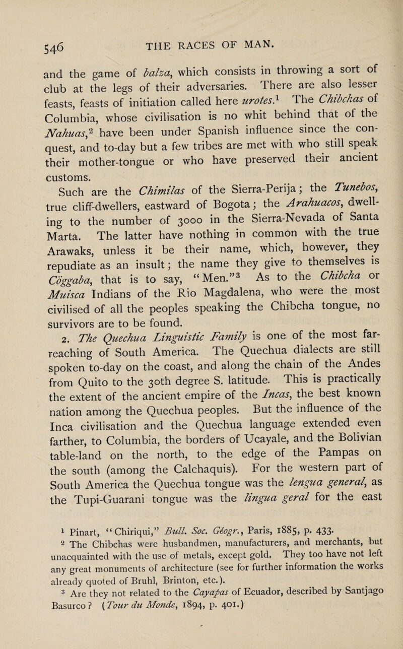 and the game of balza, which consists in throwing a sort of club at the legs of their adversaries. There are also lesser feasts, feasts of initiation called here urotes} The Chibchas of Columbia, whose civilisation is no whit behind that of the Nahuas,1 2 have been under Spanish influence since the con¬ quest, and to-day but a few tribes are met with who still speak their mother-tongue or who have preserved their ancient customs. Such are the Chimilas of the Sierra-Perija; the Tunebos, true cliff-dwellers, eastward of Bogota; the Arahuacos, dwell¬ ing to the number of 3000 in the Sierra-Nevada of Santa Marta. The latter have nothing in common with the true Arawaks, unless it be their name, which, however, they repudiate as an insult; the name they give to themselves is Coggaba, that is to say, “Men.”3 As to the Chibcha or Muisca Indians of the Rio Magdalena, who were the most civilised of all the peoples speaking the Chibcha tongue, no survivors are to be found. 2. The Quechua Linguistic Family is one of the most far- reaching of South America. The Quechua dialects are still spoken to-day on the coast, and along the chain of the Andes from Quito to the 30th degree S. latitude. This is practically the extent of the ancient empire of the Incas, the best known nation among the Quechua peoples. But the influence of the Inca civilisation and the Quechua language extended even farther, to Columbia, the borders of Ucayale, and the Bolivian table-land on the north, to the edge of the Pampas on the south (among the Calchaquis). For the western part of South America the Quechua tongue was the lengua general’ as the Tupi-Guarani tongue was the lingua geral for the east 1 Pinart, “Chiriqui,” Bull. Soc. Gtogr., Paris, 1885, p- 433* 2 xhe Chibchas were husbandmen, manufacturers, and merchants, but unacquainted with the use of metals, except gold. They too have not left any great monuments of architecture (see for further information the works already quoted of Bruhl, Brinton, etc.). 3 Are they not related to the Cayapas of Ecuador, described by Santjago Basurco ? {Tour du Monde, 1894? P- 4OI0