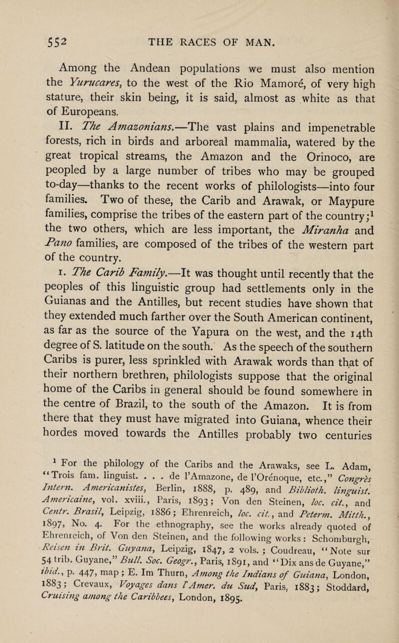 Among the Andean populations we must also mention the Yurucares, to the west of the Rio Mam ore, of very high stature, their skin being, it is said, almost as white as that of Europeans. II. The Amazonians.—The vast plains and impenetrable forests, rich in birds and arboreal mammalia, watered by the great tropical streams, the Amazon and the Orinoco, are peopled by a large number of tribes who may be grouped to-day—thanks to the recent works of philologists—into four families. Two of these, the Carib and Arawak, or Maypure families, comprise the tribes of the eastern part of the country;1 the two others, which are less important, the Miranha and Pano families, are composed of the tribes of the western part of the country. i. The Carib Family.—It was thought until recently that the peoples of this linguistic group had settlements only in the Guianas and the Antilles, but recent studies have shown that they extended much farther over the South American continent, as far as the source of the Yapura on the west, and the 14th degree of S. latitude on the south. As the speech of the southern Caribs is purer, less sprinkled with Arawak words than that of their northern brethren, philologists suppose that the original home of the Caribs in general should be found somewhere in the centre of Brazil, to the south of the Amazon. It is from there that they must have migrated into Guiana, whence their hordes moved towards the Antilles probably two centuries 1 For the philology of the Caribs and the Arawaks, see L. Adam, “Trois fam. linguist. . . . de l’Amazone, de l’Orenoque, etc.,” Congres Intern. Americanistes, Berlin, 1888, p. 489, and Biblioth. linguist. Amencame, vol. xviii., Paris, 1893; Von den Steinen, loc. cit., and Centr. Brasil, Leipzig, 1886; Ehrenreich, loc. cit., and Peterm. Mitth., 1897, No. 4. For the ethnography, see the works already quoted of Ehiemeich, of Von den Steinen, and the following works: Schomburgh, Reisen in Brit. Guyana, Leipzig, 1847, 2 vols. ; Coudreau, “Note sur 54 trib. Guyane,” Bull. Soc. Geogr., Paris, 1891, and “Dix ansde Guyane,” ibid., p. 447, map ; E. Im Thurn, Among the Indians of Guiana, London, 1883; Crevaux, Voyages dans 1 Arner. du Sud, Paris, 1883; Stoddard, Cruising among the Carib bees, London, 1895.