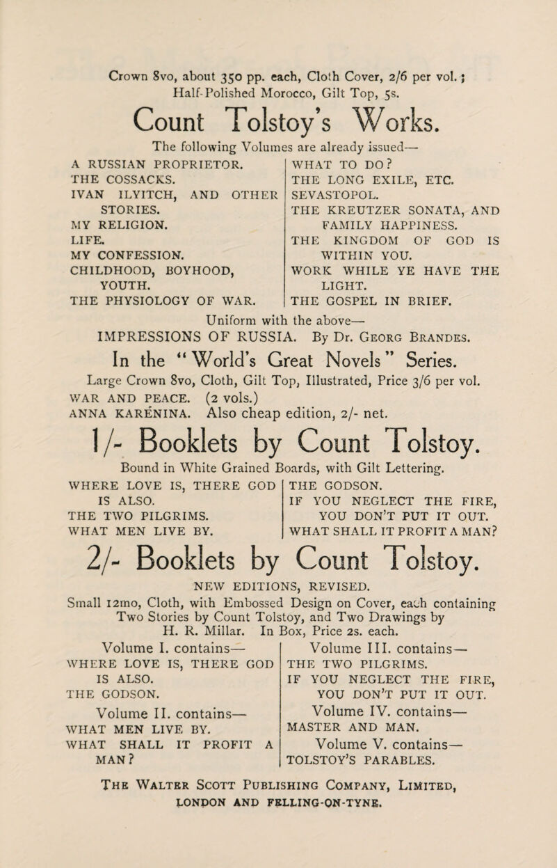 Crown 8vo, about 350 pp. each, Cloth Cover, 2/6 per vol.; Half-Polished Morocco, Gilt Top, 5s. Count Tolstoy’s Works. The following Volumes are already issued— A RUSSIAN PROPRIETOR. THE COSSACKS. IVAN ILYITCH, AND OTHER STORIES. MY RELIGION. LIFE. MY CONFESSION. CHILDHOOD, BOYHOOD, YOUTH. THE PHYSIOLOGY OF WAR. WHAT TO DO? THE LONG EXILE, ETC. SEVASTOPOL. THE KREUTZER SONATA, AND FAMILY HAPPINESS. THE KINGDOM OF GOD IS WITPIIN YOU. WORK WHILE YE HAVE THE LIGHT. THE GOSPEL IN BRIEF. Uniform with the above— IMPRESSIONS OF RUSSIA. By Dr. Georg Brandes. In the “World’s Great Novels” Series. Large Crown 8vo, Cloth, Gilt Top, Illustrated, Price 3/6 per vol. WAR AND PEACE. (2 VOls.) anna Karenina. Also cheap edition, 2/- net. 1 /- Booklets by Count Tolstoy. Bound in White Grained Boards, with Gilt Lettering. WHERE LOVE IS, THERE GOD IS ALSO. THE TWO PILGRIMS. WHAT MEN LIVE BY. THE GODSON. IF YOU NEGLECT THE FIRE, YOU DON’T PUT IT OUT. WHAT SHALL IT PROFIT A MAN? 2/~ Booklets by Count Tolstoy. NEW EDITIONS, REVISED. Small i2ino, Cloth, with Embossed Design on Cover, each containing Two Stories by Count Tolstoy, and Two Drawings by H. R. Millar. In Box. Price 2s. each. Volume I. contains— WHERE LOVE IS, THERE GOD IS ALSO. THE GODSON. Volume II. contains— WHAT MEN LIVE BY. WHAT SHALL IT PROFIT A MAN? Volume III. contains— THE TWO PILGRIMS. IF YOU NEGLECT THE FIRE, YOU DON’T PUT IT OUT. Volume IV. contains— MASTER AND MAN. Volume V. contains— TOLSTOY’S PARABLES. The Walter Scott Publishing Company, Limited,