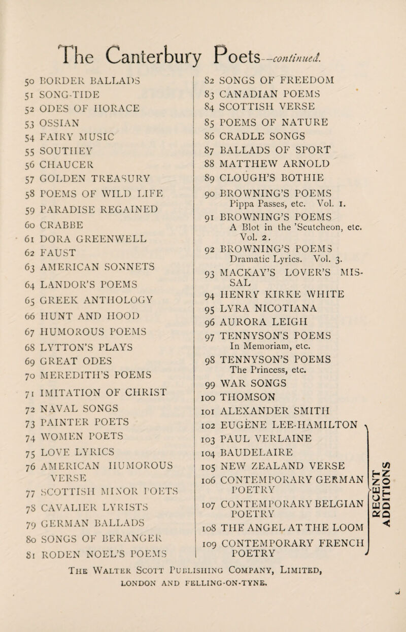 5° 5i 52 53 54 55 56 57 58 59 6o 6i 62 63 64 65 66 67 68 69 70 /i 72 73 74 75 76 77 78 79 80 Si I he Canterbury Poets —continued. BORDER BALLADS SONG-TIDE ODES OF HORACE OSSIAN FAIRY MUSIC SOUTIIEY CHAUCER GOLDEN TREASURY POEMS OF WILD LIFE PARADISE REGAINED CRABBE DORA GREENWELL FAUST AMERICAN SONNETS LANDOR’S POEMS GREEK ANTHOLOGY HUNT AND HOOD HUMOROUS POEMS LYTTON’S PLAYS GREAT ODES MEREDITH’S POEMS IMITATION OF CHRIST NAVAL SONGS PAINTER POETS WOMEN POETS LOVE LYRICS AMERICAN HUMOROUS VERSE SCOTTISH MINOR POETS CAVALIER LYRISTS GERMAN BALLADS SONGS OF BERANGER RODEN NOEL’S POEMS 82 SONGS OF FREEDOM 83 CANADIAN POEMS 84 SCOTTISH VERSE 85 POEMS OF NATURE 86 CRADLE SONGS 87 BALLADS OF SPORT 88 MATTHEW ARNOLD 89 CLOUGH’S BOTHIE 90 BROWNING’S POEMS Pippa Passes, etc. Vol. 1. 91 BROWNING’S POEMS A Blot in the ’Scutcheon, etc. Vol. 2. 92 BROWNING’S POEMS Dramatic Lyrics. Vol. 3. 93 MACKAY’S LOVER’S MIS¬ SAL 94 HENRY IvIRKE WHITE 95 LYRA NICOTIANA 96 AURORA LEIGH 97 TENNYSON’S POEMS In Memoriam, etc. 9S TENNYSON’S POEMS The Princess, etc. 99 WAR SONGS 100 THOMSON 101 ALEXANDER SMITH 102 EUGENE LEE-HAMILTON > 103 PAUL VERLAINE 104 BAUDELAIRE 105 NEW ZEALAND VERSE 106 CONTEMPORARY GERMAN POETRY 107 CONTEMPORARY BELGIAN POETRY 108 THE ANGEL AT THE LOOM H Z •LU O HI OtQ 109 CONTEMPORARY FRENCH POETRY J DITIONS