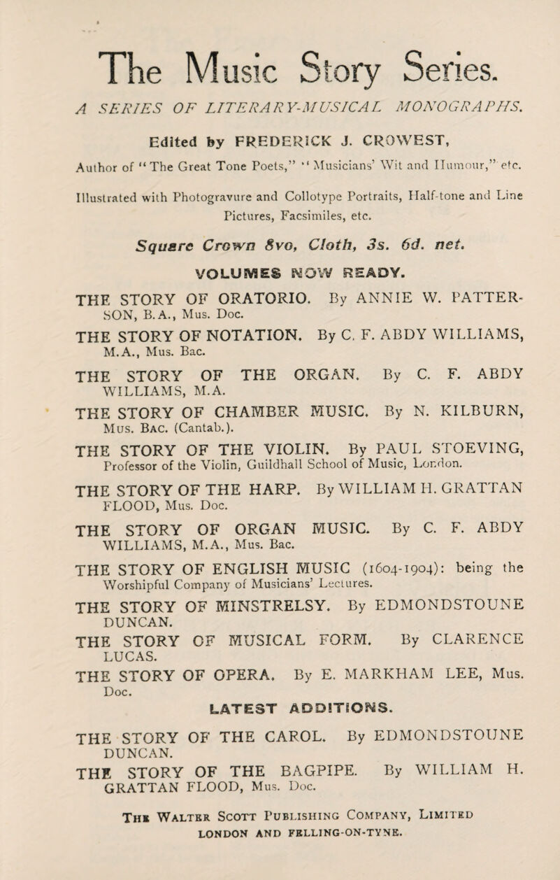 A SERIES OF LITERARY-MUSICAL MONOGRAPHS. Edited by FREDERICK J. CROWEST, Author of “The Great Tone Poets,” “ Musicians’ Wit and Humour,” etc. Illustrated with Photogravure and Collotype Portraits, Half-tone and Line Pictures, Facsimiles, etc. Square Crown 8vo. Cloth, 3s. 6d. net. VOLUMES NOW READY. THE STORY OF ORATORIO. By ANNIE W. PATTER¬ SON, B. A., Mus. Doc. THE STORY OF NOTATION. By C. F. ABDY WILLIAMS, M.A., Mus. Bac. THE STORY OF THE ORGAN. By C. F. ABDY WILLIAMS, M.A. THE STORY OF CHAMBER MUSIC. By N. KILBURN, Mus. Bac. (Cantab.). THE STORY OF THE VIOLIN. By PAUL STOEVING, Professor of the Violin, Guildhall School of Music, London. THE STORY OF THE HARP. By WILLIAM PI. GRATTAN FLOOD, Mus. Doc. THE STORY OF ORGAN MUSIC. By C. F. ABDY WILLIAMS, M.A., Mus. Bac. THE STORY OF ENGLISH MUSIC (1604-1904): being the Worshipful Company of Musicians' Lectures. THE STORY OF MINSTRELSY. By EDMONDSTOUNE DUNCAN. THE STORY OF MUSICAL FORM. By CLARENCE LUCAS. THE STORY OF OPERA. By E. MARKHAM LEE, Mus. Doc. LATEST ADDITIONS. THE STORY OF THE CAROL. By EDMONDSTOUNE DUNCAN. THE STORY OF THE BAGPIPE. By WILLIAM H. GRATTAN FLOOD, Mus. Doc. Thi Walter Scott Publishing Company, Limited