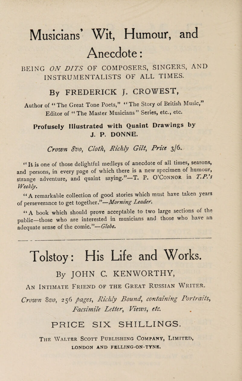 Musicians’ Wit, Humour, and Anecdote: BEING ON PITS OF COMPOSERS, SINGERS, AND INSTRUMENTALISTS OF ALL TIMES. By FREDERICK J* CROWEST, Author of “ The Great Tone Poets,” “The Story of British Music,” Editor of “The Master Musicians” Series, etc., etc. Profusely Illustrated with Quaint Drawings by J. P. DONNE. Crown 8vo, Clothe Richly Gilt, Price 3/6. “ It is one of those delightful medleys of anecdote of all times, seasons, and persons, in every page of which there is a new specimen of humour, strange adventure, and quaint saying.”—T. P. O’Connor in T.P.’s Weekly. “A remarkable collection of good stories which must have tatcen jears of perseverance to get together.”—Morning Leader. “A book which should prove acceptable to two large sections of the public—those who are interested in musicians and those who have an adequate sense of the comic.”—Globe. Tolstoy: His Life and Works. By JOHN C. KENWORTHY, An Intimate Friend of the Great Russian Writer. Crown Svo, 256 pages, Richly Bound, containing Portraits, Facsimile Letter, Views, etc. PRICE SIX SHILLINGS. The Walter Scott Publishing Company, Limited,